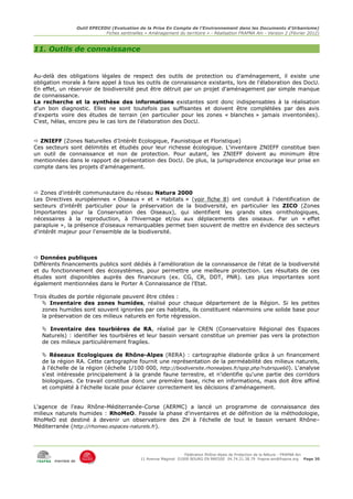 Outil EPECEDU (Evaluation de la Prise En Compte de l'Environnement dans les Documents d'Urbanisme)
                               Fiches sentinelles « Aménagement du territoire » - Réalisation FRAPNA Ain - Version 2 (Février 2012)



11. Outils de connaissance


Au-delà des obligations légales de respect des outils de protection ou d'aménagement, il existe une
obligation morale à faire appel à tous les outils de connaissance existants, lors de l'élaboration des DocU.
En effet, un réservoir de biodiversité peut être détruit par un projet d'aménagement par simple manque
de connaissance.
La recherche et la synthèse des informations existantes sont donc indispensables à la réalisation
d'un bon diagnostic. Elles ne sont toutefois pas suffisantes et doivent être complétées par des avis
d'experts voire des études de terrain (en particulier pour les zones « blanches » jamais inventoriées).
C'est, hélas, encore peu le cas lors de l'élaboration des DocU.


 ZNIEFF (Zones Naturelles d'Intérêt Ecologique, Faunistique et Floristique)
Ces secteurs sont délimités et étudiés pour leur richesse écologique. L'inventaire ZNIEFF constitue bien
un outil de connaissance et non de protection. Pour autant, les ZNIEFF doivent au minimum être
mentionnées dans le rapport de présentation des DocU. De plus, la jurisprudence encourage leur prise en
compte dans les projets d'aménagement.



 Zones d'intérêt communautaire du réseau Natura 2000
Les Directives européennes « Oiseaux » et « Habitats » (voir fiche 8) ont conduit à l'identification de
secteurs d'intérêt particulier pour la préservation de la biodiversité, en particulier les ZICO (Zones
Importantes pour la Conservation des Oiseaux), qui identifient les grands sites ornithologiques,
nécessaires à la reproduction, à l'hivernage et/ou aux déplacements des oiseaux. Par un « effet
parapluie », la présence d'oiseaux remarquables permet bien souvent de mettre en évidence des secteurs
d'intérêt majeur pour l'ensemble de la biodiversité.



 Données publiques
Différents financements publics sont dédiés à l'amélioration de la connaissance de l'état de la biodiversité
et du fonctionnement des écosystèmes, pour permettre une meilleure protection. Les résultats de ces
études sont disponibles auprès des financeurs (ex. CG, CR, DDT, PNR). Les plus importantes sont
également mentionnées dans le Porter A Connaissance de l'Etat.

Trois études de portée régionale peuvent être citées :
    Inventaire des zones humides, réalisé pour chaque département de la Région. Si les petites
   zones humides sont souvent ignorées par ces habitats, ils constituent néanmoins une solide base pour
   la préservation de ces milieux naturels en forte régression.

    Inventaire des tourbières de RA, réalisé par le CREN (Conservatoire Régional des Espaces
   Naturels) : identifier les tourbières et leur bassin versant constitue un premier pas vers la protection
   de ces milieux particulièrement fragiles.

    Réseaux Ecologiques de Rhône-Alpes (RERA) : cartographie élaborée grâce à un financement
   de la région RA. Cette cartographie fournit une représentation de la perméabilité des milieux naturels,
   à l'échelle de la région (échelle 1/100 000, http://biodiversite.rhonealpes.fr/spip.php?rubrique60). L'analyse
   s'est intéressée principalement à la grande faune terrestre, et n'identifie qu'une partie des corridors
   biologiques. Ce travail constitue donc une première base, riche en informations, mais doit être affiné
   et complété à l'échelle locale pour éclairer correctement les décisions d'aménagement.


L'agence de l'eau Rhône-Méditerranée-Corse (AERMC) a lancé un programme de connaissance des
milieux naturels humides : RhoMeO. Passée la phase d'inventaires et de définition de la méthodologie,
RhoMeO est destiné à devenir un observatoire des ZH à l'échelle de tout le bassin versant Rhône–
Méditerranée (http://rhomeo.espaces-naturels.fr).




                                                                     Fédération Rhône-Alpes de Protection de la NAture - FRAPNA Ain
                                                11 Avenue Maginot 01000 BOURG EN BRESSE 04.74.21.38.79 frapna-ain@frapna.org Page 30
       membre de
 