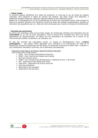 Outil EPECEDU (Evaluation de la Prise En Compte de l'Environnement dans les Documents d'Urbanisme)
                               Fiches sentinelles « Aménagement du territoire » - Réalisation FRAPNA Ain - Version 2 (Février 2012)


 Listes rouges
Si certaines espèces bénéficient d'un statut de protection, ce n'est pas le cas de toutes les espèces
menacées. Pour apprécier le degré de menace des espèces, des listes rouges sont élaborées, à
différentes échelles (nationale, régionale, départementale) et pour différents taxons.
Basées sur la bibliographie et sur les connaissances de terrain des naturalistes locaux, elles dressent le
bilan de la situation actuelle et de l'évolution récente du statut des espèces (augmentation, équilibre ou
diminution des populations par ex.). Elles sont donc précieuses pour la prise en compte de la biodiversité.



 Données des particuliers
En dehors des synthèses, telles que les listes rouges, de nombreuses données sont dispersées chez les
naturalistes ou au sein de leurs associations. Ceux-ci doivent être consultés pour avoir une bonne
appréciation de l'environnement, de même que les associations de protection de la nature et de
l'environnement (APNE), de pêcheurs, de chasseurs, etc.

En plus des activités des naturalistes avertis, on assiste au développement d'une « science
participative » : plus besoin d'être spécialiste pour contribuer à la connaissance de l'état de la
biodiversité. Plusieurs programmes ont été lancés, en particulier concernant la nature dite « ordinaire »,
soit à destination d'amateurs confirmés, soit à destination des débutants.

   Programme Vigie Nature du Museum National d'Histoire Naturelle :
   (http://www2.mnhn.fr/vigie-nature/)
         ✗   STOC : Suivi Temporel des Oiseaux Communs
         ✗   SHOC : Suivi Hivernal des Oiseaux des Champs
         ✗   Suivi des chauves-souris
         ✗   STERF : Suivi Temporel des Rhopalocères (« Papillons de Jour ») de France
         ✗   OPJ : Observatoire des Papillons de Jardin
         ✗   Vigie Flore : observation de la flore commune
         ✗   Suivi des amphibiens
         ✗   Observatoire des escargots
         ✗   Observatoire des bourdons.




                                                                     Fédération Rhône-Alpes de Protection de la NAture - FRAPNA Ain
                                                11 Avenue Maginot 01000 BOURG EN BRESSE 04.74.21.38.79 frapna-ain@frapna.org Page 31
       membre de
 
