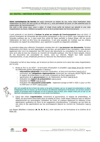 Outil EPECEDU (Evaluation de la Prise En Compte de l'Environnement dans les Documents d'Urbanisme)
                                  Fiches sentinelles « Aménagement du territoire » - Réalisation FRAPNA Ain - Version 2 (Février 2012)



12. OUTIL : NOTICE D'UTILISATION


Votre connaissance de terrain de votre commune ou bassin de vie, voire votre implication dans
l'élaboration du DocU (en tant qu'élu ou PPA par ex.), vous permettent de jouer un rôle essentiel pour la
préservation de l'environnement !
Cet outil a été conçu pour vous y aider. Il s'agit d'une grille de lecture qui aboutit à une note
d'appréciation du DocU, reflétant sa qualité vis à vis de la préservation de l'environnement.


L'outil présenté ici est destiné à évaluer la prise en compte de l'environnement dans les DocU. Il
prévoit l'évaluation de l'ensemble des documents composants un PLU ou un SCOT, pour utilisation lors de
l'enquête publique par ex. Il peut aussi être utilisé de façon partielle à chaque étape, afin de suivre
l'élaboration du DocU et être force de propositions. Il est ainsi possible de n'utiliser que les critères
d'évaluation du rapport de présentation, pour apprécier la qualité du diagnostic préalable.


La première étape pour effectuer l'évaluation consiste bien sûr à se procurer ces documents. Pendant
l'élaboration d'un DocU, ils sont disponibles pour les élus, qui participent à leur conception, mais doivent
également être mis à la disposition des PPA (envoi des documents ou consultation en mairie par ex.),
ainsi qu'à celle de tous les citoyens au moment de l'enquête publique. Une fois le DocU adopté, chacun
de ces documents est consultable en mairie, voire sur internet. Malgré leur taille souvent
impressionnante, un peu d'habitude permet d'y retrouver les informations voulues !


L'évaluation se fait en deux temps, par la lecture du DocU en premier et le calcul des notes d'appréciation
par la suite.

    1.    Etude du PLU ou du SCOT : le formulaire d'évaluation à compléter (voir fiches 34 et 35) reprend
          les différentes parties développées ci-dessous :
            ◦ informations générales concernant l'évaluateur, le DocU et le territoire (voir § 12.1)
            ◦ vérification des obligations réglementaires concernant les rubriques devant figurer dans
                le rapport de présentation ou les outils s'imposant au DocU (voir § 12.2)
            ◦ appréciation de la gouvernance lors de l'élaboration du DocU (voir § 12.3)
            ◦ évaluation du rapport de présentation (voir § 12.4)
            ◦ évaluation du PADD (voir § 12.5)
            ◦ évaluation des documents prescriptifs : règlement-zonage et OAP (« RZO ») pour un PLU
                ou DOO pour un SCOT (voir § 12.6).

          Il est conseillé de lire le DocU (en entier ou la partie à évaluer, par ex. le rapport de présentation en début
         d'élaboration) afin d'y trouver, au fil de la lecture, les éléments nécessaires à l'évaluation. On est donc amené à
         remplir le formulaire dans le désordre, et non à chercher dans le DocU, pour chaque critère pris un par un, les
         éléments nécessaires pour y répondre, ce qui serait trop fastidieux.

    2.    Calcul des notes d'appréciation, concernant la gouvernance, le rapport de présentation, le
          PADD, les documents prescriptifs et/ou la totalité du DocU. Cette étape s'effectue avec le référent
          départemental qui accompagne l'utilisation de l'outil, et implique également la rédaction d'une
          appréciation qualitative du DocU et de suggestions d'améliorations. L'utilisation qui est faite de
          ces notes et des appréciations qui les accompagnent dépend du moment de l'évaluation (voir §
          12.7).

Les étapes détaillées ci-dessous (, , ,  etc.) sont reprises sur les formulaires et le schéma de la
fiche 12c.




                                                                        Fédération Rhône-Alpes de Protection de la NAture - FRAPNA Ain
                                                   11 Avenue Maginot 01000 BOURG EN BRESSE 04.74.21.38.79 frapna-ain@frapna.org Page 32
          membre de
 