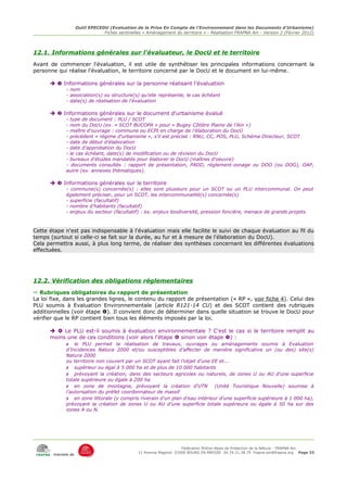 Outil EPECEDU (Evaluation de la Prise En Compte de l'Environnement dans les Documents d'Urbanisme)
                               Fiches sentinelles « Aménagement du territoire » - Réalisation FRAPNA Ain - Version 2 (Février 2012)




12.1. Informations générales sur l'évaluateur, le DocU et le territoire
Avant de commencer l'évaluation, il est utile de synthétiser les principales informations concernant la
personne qui réalise l'évaluation, le territoire concerné par le DocU et le document en lui-même.

        Informations générales sur la personne réalisant l'évaluation
            - nom
            - association(s) ou structure(s) qu'elle représente, le cas échéant
            - date(s) de réalisation de l'évaluation

        Informations générales sur le document d'urbanisme évalué
            - type de document : PLU / SCOT
            - nom du DocU (ex. « SCOT BUCOPA » pour « Bugey Côtière Plaine de l'Ain »)
            - maître d'ouvrage : commune ou ECPI en charge de l'élaboration du DocU
            - précédent « régime d'urbanisme », s'il est précisé : RNU, CC, POS, PLU, Schéma Directeur, SCOT
            - date de début d'élaboration
            - date d'approbation du DocU
            - le cas échéant, date(s) de modification ou de révision du DocU
            - bureaux d'études mandatés pour élaborer le DocU (maîtres d'oeuvre)
            - documents consultés : rapport de présentation, PADD, règlement-zonage ou DOO (ou DOG), OAP,
            autre (ex. annexes thématiques).

        Informations générales sur le territoire
            - commune(s) concernée(s) : elles sont plusieurs pour un SCOT ou un PLU intercommunal. On peut
            également préciser, pour un SCOT, les intercommunalité(s) concernée(s)
            - superficie (facultatif)
            - nombre d'habitants (facultatif)
            - enjeux du secteur (facultatif) : ex. enjeux biodiversité, pression foncière, menace de grands projets.



Cette étape n'est pas indispensable à l'évaluation mais elle facilite le suivi de chaque évaluation au fil du
temps (surtout si celle-ci se fait sur la durée, au fur et à mesure de l'élaboration du DocU).
Cela permettra aussi, à plus long terme, de réaliser des synthèses concernant les différentes évaluations
effectuées.




12.2. Vérification des obligations réglementaires
 Rubriques obligatoires du rapport de présentation
La loi fixe, dans les grandes lignes, le contenu du rapport de présentation (« RP », voir fiche 4). Celui des
PLU soumis à Evaluation Environnementale (article R121-14 CU) et des SCOT contient des rubriques
additionnelles (voir étape ). Il convient donc de déterminer dans quelle situation se trouve le DocU pour
vérifier que le RP contient bien tous les éléments imposés par la loi.

        Le PLU est-il soumis à évaluation environnementale ? C'est le cas si le territoire remplit au
      moins une de ces conditions (voir alors l'étape  sinon voir étape ) :
           ✗ le PLU permet la réalisation de travaux, ouvrages ou aménagements soumis à Evaluation
            d'Incidences Natura 2000 et/ou susceptibles d'affecter de manière significative un (ou des) site(s)
            Natura 2000
            ou territoire non couvert par un SCOT ayant fait l'objet d'une EE et...
            ✗ supérieur ou égal à 5 000 ha et de plus de 10 000 habitants
            ✗ prévoyant la création, dans des secteurs agricoles ou naturels, de zones U ou AU d'une superficie
            totale supérieure ou égale à 200 ha
            ✗ en zone de montagne, prévoyant la création d'UTN (Unité Touristique Nouvelle) soumise à
            l'autorisation du préfet coordonnateur de massif
            ✗ en zone littorale (y compris riverain d'un plan d'eau intérieur d'une superficie supérieure à 1 000 ha),
            prévoyant la création de zones U ou AU d'une superficie totale supérieure ou égale à 50 ha sur des
            zones A ou N.




                                                                     Fédération Rhône-Alpes de Protection de la NAture - FRAPNA Ain
                                                11 Avenue Maginot 01000 BOURG EN BRESSE 04.74.21.38.79 frapna-ain@frapna.org Page 33
       membre de
 