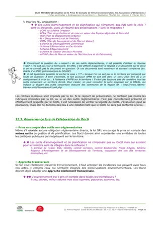 Outil EPECEDU (Evaluation de la Prise En Compte de l'Environnement dans les Documents d'Urbanisme)
                               Fiches sentinelles « Aménagement du territoire » - Réalisation FRAPNA Ain - Version 2 (Février 2012)


       Pour les PLU uniquement :
             Les outils d'aménagement et de planification qui s'imposent aux PLU sont-ils cités ?
           sont-ils présentés, avec un résumé des préconisations ? sont-ils respectés ?
                      -   SCOT ou Schéma Directeur
                      -   PEAN (Plan de protection et de mise en valeur des Espaces Agricoles et Naturels)
                      -   PDU (Plan de Déplacements Urbains)
                      -   PLH (Programme Local de l'Habitat)
                      -   PSMV (Plan de Sauvegarde et de Mise en Valeur)
                      -   Schéma de Développement Commercial
                      -   Schéma d'Alimentation en Eau Potable
                      -   Schéma d'Assainissement
                      -   Schéma de Gestion des Eaux Pluviales
                      -   AMVAP (Aire de Mise en valeur de l'Architecture et du Patrimoine)



      ➔ Concernant la question du « respect » de ces outils réglementaires, il est possible d'utiliser la réponse
      « NSP » (ne sait pas) sur le formulaire. En effet, il est difficile d'apprécier le respect d'un document par le DocU
      si on ne connaît pas le document en question. Or ces documents sont nombreux et souvent complexes (ex.
      charte d'un PNR, préconisations du SDAGE).
      ➔ Il est également possible de cocher la case « ??? » lorsque l'on ne sait pas si le territoire est concerné par
      l'outil en question. A titre d'exemple, le fait qu'aucun APPB ne soit cité dans un DocU peut être dû à un
      manquement à la loi ou... à l'absence d'APPB sur le territoire ! Il n'est pas toujours aisé de connaître tous les
      outils concernant un territoire donné. Pour s'aider, on peut consulter la carte proposée par la DREAL, qui
      indique la plupart des outils concernant chacune des communes de la Région RA : http://www.rdbrmc-
      travaux.com/basedreal/Accueil.php.



Les critères ci-dessus sont imposés par la loi. Si le rapport de présentation ne contient pas toutes les
rubriques imposées par la loi, ou si un des outils réglementaires n'est pas correctement présenté et
effectivement respecté par le DocU, il est nécessaire de vérifier la légalité du DocU. L'évaluation peut se
poursuivre, mais elle ne donnera pas lieu à une notation tant que le DocU ne sera pas conforme à la loi.




12.3. Gouvernance lors de l'élaboration du DocU

 Prise en compte des outils non réglementaires
Même s'il n'existe aucune obligation réglementaire directe, la loi SRU encourage la prise en compte des
autres outils de gestion et de planification. Les DocU doivent ainsi représenter une synthèse de toutes
les politiques publiques qui s'appliquent sur le territoire.

        Les outils d'aménagement et de planification ne s'imposant pas au DocU mais qui existent
      pour le territoire sont-ils intégrés dans la réflexion ?
              Contrat de rivière, ENS, CDDRA, contrat corridors, contrat biodiversité, Projet d'Agglo, Schéma
             Régional d'Aménagement et de Développement du Territoire, occupation des sols des territoires
             limitrophes, etc.



 Approche transversale
Si l'on veut réellement préserver l'environnement, il faut anticiper les incidences que peuvent avoir tous
nos actes, y compris ceux qui semblent éloignés des préoccupations environnementales. Les DocU
doivent donc adopter une approche réellement transversale.

        L'environnement est-il pris en compte dans toutes les thématiques ?
              eau, déchets, milieux naturels mais aussi logement, population, économie, etc.




                                                                     Fédération Rhône-Alpes de Protection de la NAture - FRAPNA Ain
                                                11 Avenue Maginot 01000 BOURG EN BRESSE 04.74.21.38.79 frapna-ain@frapna.org Page 35
       membre de
 