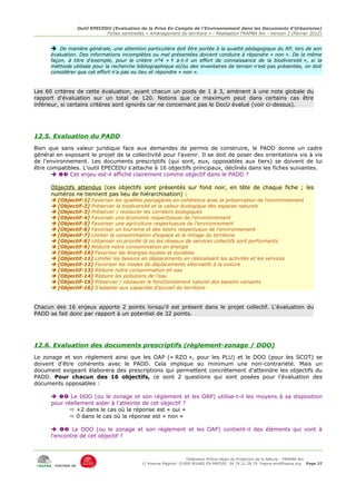 Outil EPECEDU (Evaluation de la Prise En Compte de l'Environnement dans les Documents d'Urbanisme)
                               Fiches sentinelles « Aménagement du territoire » - Réalisation FRAPNA Ain - Version 2 (Février 2012)


      ➔ De manière générale, une attention particulière doit être portée à la qualité pédagogique du RP, lors de son
      évaluation. Des informations incomplètes ou mal présentées doivent conduire à répondre « non ». De la même
      façon, à titre d'exemple, pour le critère n°4 « Y a-t-il un effort de connaissance de la biodiversité », si la
      méthode utilisée pour la recherche bibliographique et/ou des inventaires de terrain n'est pas présentée, on doit
      considérer que cet effort n'a pas eu lieu et répondre « non ».



Les 60 critères de cette évaluation, ayant chacun un poids de 1 à 3, amènent à une note globale du
rapport d'évaluation sur un total de 120. Notons que ce maximum peut dans certains cas être
inférieur, si certains critères sont ignorés car ne concernant pas le DocU évalué (voir ci-dessus).




12.5. Evaluation du PADD
Bien que sans valeur juridique face aux demandes de permis de construire, le PADD donne un cadre
général en exposant le projet de la collectivité pour l'avenir. Il se doit de poser des orientations vis à vis
de l'environnement. Les documents prescriptifs (qui sont, eux, opposables aux tiers) se doivent de lui
être compatibles. L'outil EPECEDU s'attache à 16 objectifs principaux, déclinés dans les fiches suivantes.
        Cet enjeu est-il affiché clairement comme objectif dans le PADD ?

      Objectifs attendus (ces objectifs sont présentés sur fond noir, en tête de chaque fiche ; les
      numéros ne tiennent pas lieu de hiérarchisation) :
         [Objectif-1] Favoriser les qualités paysagères en cohérence avec la préservation de l'environnement
         [Objectif-2] Préserver la biodiversité et la valeur écologique des espaces naturels
         [Objectif-3] Préserver / restaurer les corridors biologiques
         [Objectif-4] Favoriser une économie respectueuse de l'environnement
         [Objectif-5] Favoriser une agriculture respectueuse de l'environnement
         [Objectif-6] Favoriser un tourisme et des loisirs respectueux de l'environnement
         [Objectif-7] Limiter la consommation d'espace et le mitage du territoire
         [Objectif-8] Urbaniser en priorité là où les réseaux de services collectifs sont performants
         [Objectif-9] Réduire notre consommation en énergie
         [Objectif-10] Favoriser les énergies locales et durables
         [Objectif-11] Limiter les besoins en déplacements en relocalisant les activités et les services
         [Objectif-12] Favoriser les modes de déplacements alternatifs à la voiture
         [Objectif-13] Réduire notre consommation en eau
         [Objectif-14] Réduire les pollutions de l'eau
         [Objectif-15] Préserver / restaurer le fonctionnement naturel des bassins versants
         [Objectif-16] S'adapter aux capacités d'accueil du territoire



Chacun des 16 enjeux apporte 2 points lorsqu'il est présent dans le projet collectif. L'évaluation du
PADD se fait donc par rapport à un potentiel de 32 points.




12.6. Evaluation des documents prescriptifs (règlement-zonage / DOO)
Le zonage et son règlement ainsi que les OAP (« RZO », pour les PLU) et le DOO (pour les SCOT) se
doivent d'être cohérents avec le PADD. Cela implique au minimum une non-contrariété. Mais un
document exigeant élaborera des prescriptions qui permettent concrètement d'atteindre les objectifs du
PADD. Pour chacun des 16 objectifs, ce sont 2 questions qui sont posées pour l'évaluation des
documents opposables :

        Le DOO (ou le zonage et son règlement et les OAP) utilise-t-il les moyens à sa disposition
      pour réellement aider à l'atteinte de cet objectif ?
              +2 dans le cas où la réponse est « oui »
              0 dans le cas où la réponse est « non »

        Le DOO (ou le zonage et son règlement et les OAP) contient-il des éléments qui vont à
      l'encontre de cet objectif ?



                                                                     Fédération Rhône-Alpes de Protection de la NAture - FRAPNA Ain
                                                11 Avenue Maginot 01000 BOURG EN BRESSE 04.74.21.38.79 frapna-ain@frapna.org Page 37
       membre de
 