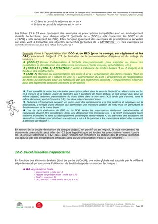 Outil EPECEDU (Evaluation de la Prise En Compte de l'Environnement dans les Documents d'Urbanisme)
                               Fiches sentinelles « Aménagement du territoire » - Réalisation FRAPNA Ain - Version 2 (Février 2012)


               -2 dans le cas où la réponse est « oui »
               0 dans le cas où la réponse est « non »


Les fiches 13 à 33 vous proposent des exemples de prescriptions compatibles avec un aménagement
durable du territoire, pour chaque objectif (précédés de « [DOO] » s'ils concernent les SCOT et de
« [RZO] » s'ils concernent les PLU). Elles donnent également des exemples de prescriptions à surveiller
car elles vont à l'encontre des objectifs recherchés (précédés de « ATTENTION ! »). Ces exemples ne
constituent bien sûr pas des listes exhaustives !


      Exemple d'aide à l'appréciation d'un DOO et/ou RZO (pour le zonage, son règlement et les
      OAP) concernant l'objectif n°7 de limitation de la consommation d'espaces et du mitage du
      territoire :
       [DOO-7] Penser l'urbanisation à l'échelle intercommunale, pour exploiter au mieux les
      possibilités de densification des différentes communes (dents creuses, réhabilitation, etc.)
       [DOO-1] & [RZO-1] ATTENTION ! Veiller à l'absence de limites basses (1 ou 2 étages) à la
      hauteur des constructions
       [RZO-7] Maintien ou augmentation des zones A et N ; urbanisation des dents creuses (tout en
      laissant des espaces de « nature en ville ») ; augmentation du COS ; programmes de réhabilitation
      de zones pavillonnaires pour les remplacer par des logements collectifs ; Emplacements Réservés
      pour des logements collectifs attractifs et diversifiés


      ➔ Il est conseillé de noter les principales prescriptions allant dans le sens de l'objectif vs. allant contre au fur
      et à mesure de la lecture, avant de répondre aux 2 questions de façon globale. Il peut arriver que, pour un
      même objectif, certaines préconisations du DocU aillent dans le bon sens (+2) tandis que d'autres, dans le
      même document, vont à l'encontre (-2). Les deux notes s'annulent alors.
      ➔ Certaines préconisations peuvent, en outre, avoir des conséquences à la fois positives et négatives sur la
      biodiversité, à l'image d'une décision qui permettrait une meilleure gestion de l'eau mais en perturbant le
      fonctionnement de la trame bleue !
      ➔ Lors de cette évaluation du RZO ou du DOO, seules les prescriptions réellement opérationnelles et
      rigoureuses doivent être considérées. Ainsi, une déclaration trop imprécise (ex. « Le SCOT encouragera toute
      initiative allant dans le sens du développement des énergies renouvelables ») ou prévoyant des exceptions ne
      saura être considérée pour attribuer une réponse « oui » à la question « les prescriptions aident-elles vraiment
      à atteindre cet objectif ».



En raison de la double évaluation de chaque objectif, en positif ou en négatif, la note concernant les
documents prescriptifs peut aller de -32 (cas hypothétique où toutes les prescriptions iraient contre
les 16 enjeux identifiés) à +32 (cas... pour l'instant non rencontré où chacun des 16 enjeux identifiés
est appuyé par des prescriptions efficaces sans qu'une prescription n'aille à leur encontre)




12.7. Calcul des notes d'appréciation


En fonction des éléments évalués (tout ou partie du DocU), une note globale est calculée par le référent
départemental qui coordonne l'utilisation de l'outil et apporte un soutien technique :

        Appréciation finale
                   -   gouvernance : note sur 3
                   -   rapport de présentation : note sur 120
                   -   PADD : note sur 32
                   -   DOO ou RZO : note allant de -32 à +32




                                                                     Fédération Rhône-Alpes de Protection de la NAture - FRAPNA Ain
                                                11 Avenue Maginot 01000 BOURG EN BRESSE 04.74.21.38.79 frapna-ain@frapna.org Page 38
       membre de
 