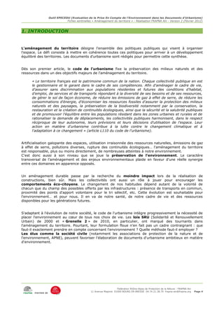 Outil EPECEDU (Evaluation de la Prise En Compte de l'Environnement dans les Documents d'Urbanisme)
                               Fiches sentinelles « Aménagement du territoire » - Réalisation FRAPNA Ain - Version 2 (Février 2012)



1. INTRODUCTION


L'aménagement du territoire désigne l'ensemble des politiques publiques qui visent à organiser
l'espace. Le défi consiste à mettre en cohérence toutes ces politiques pour arriver à un développement
équilibré des territoires. Les documents d'urbanisme sont rédigés pour permettre cette synthèse.


Dès son premier article, le code de l'urbanisme fixe la préservation des milieux naturels et des
ressources dans un des objectifs majeurs de l'aménagement du territoire.

      « Le territoire français est le patrimoine commun de la nation. Chaque collectivité publique en est
      le gestionnaire et le garant dans le cadre de ses compétences. Afin d'aménager le cadre de vie,
      d'assurer sans discrimination aux populations résidentes et futures des conditions d'habitat,
      d'emploi, de services et de transports répondant à la diversité de ses besoins et de ses ressources,
      de gérer le sol de façon économe, de réduire les émissions de gaz à effet de serre, de réduire les
      consommations d'énergie, d'économiser les ressources fossiles d'assurer la protection des milieux
      naturels et des paysages, la préservation de la biodiversité notamment par la conservation, la
      restauration et la création de continuités écologiques, ainsi que la sécurité et la salubrité publiques
      et de promouvoir l'équilibre entre les populations résidant dans les zones urbaines et rurales et de
      rationaliser la demande de déplacements, les collectivités publiques harmonisent, dans le respect
      réciproque de leur autonomie, leurs prévisions et leurs décisions d'utilisation de l'espace. Leur
      action en matière d'urbanisme contribue à la lutte contre le changement climatique et à
      l'adaptation à ce changement » (article L110 du code de l'urbanisme).


Artificialisation galopante des espaces, utilisation irraisonnée des ressources naturelles, émissions de gaz
à effet de serre, pollutions diverses, rupture des continuités écologiques… l'aménagement du territoire
est responsable, plus ou moins directement, de nombreuses atteintes à notre environnement.
C'est donc aussi à son niveau que se joue la préservation de l'environnement. Le caractère
transversal de l'aménagement et des enjeux environnementaux plaide en faveur d'une réelle synergie
entre ces domaines en apparence opposés.


Un aménagement durable passe par la recherche du moindre impact lors de la réalisation de
constructions, bien sûr. Mais les collectivités ont aussi un rôle à jouer pour encourager les
comportements éco-citoyens. Le changement de nos habitudes dépend autant de la volonté de
chacun que du champ des possibles offerts par les infrastructures : présence de transports en commun,
proximité des points d'apport volontaire pour le tri sélectif, etc. Cette évolution est souhaitable pour
l'environnement… et pour nous. Il en va de notre santé, de notre cadre de vie et des ressources
disponibles pour les générations futures.


S'adaptant à l'évolution de notre société, le code de l'urbanisme intègre progressivement la nécessité de
placer l'environnement au cœur de tous nos choix de vie. Les lois SRU (Solidarité et Renouvellement
Urbain) de 2000 et « Grenelle 2 » de 2010, en particulier, ont marqué des tournants dans
l'aménagement du territoire. Pourtant, leur formulation floue n'en fait pas un cadre contraignant : que
faut-il exactement prendre en compte concernant l'environnement ? Quelle méthode faut-il employer ?
Les élus comme la société civile (notamment les associations de protection de la nature et de
l'environnement, APNE), peuvent favoriser l'élaboration de documents d'urbanisme ambitieux en matière
d'environnement.




                                                                     Fédération Rhône-Alpes de Protection de la NAture - FRAPNA Ain
                                                 11 Avenue Maginot 01000 BOURG EN BRESSE 04.74.21.38.79 frapna-ain@frapna.org         Page 4
       membre de
 
