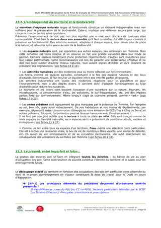 Outil EPECEDU (Evaluation de la Prise En Compte de l'Environnement dans les Documents d'Urbanisme)
                               Fiches sentinelles « Aménagement du territoire » - Réalisation FRAPNA Ain - Version 2 (Février 2012)


13.2. L'aménagement du territoire et la biodiversité
Le maintien d'espaces naturels larges et fonctionnels constitue un élément indispensable mais non
suffisant pour la préservation de la biodiversité. Celle-ci implique une réflexion encore plus large, qui
concerne chacun de nos actes quotidiens.
Préserver l'environnement ne doit pas non plus signifier une « mise sous cloche » de quelques sites
remarquables. C'est bien la nature dans son ensemble qu'il faut considérer. Le défi majeur consiste à
préserver sa fonctionnalité. Des solutions existent, adaptées à chaque espace, pour laisser plus de place
à la nature, et retrouver notre place au sein de la biodiversité.

    Les espaces naturels sont, par opposition aux autres espaces, peu aménagés par l'homme. Mais
   cette définition est toute relative et on observe en fait une grande variabilité dans leur mode de
   gestion. Certains espaces bénéficient d'une protection réglementaire, d'autres sont inventoriés pour
   leur valeur patrimoniale. Cette reconnaissance est loin de garantir une préservation effective et ne
   doit pas faire oublier d'autres milieux naturels, tout autant dignes d'intérêt et qu'il convient de
   préserver des dégradations (voir fiches 14 à 16).

    Les activités humaines ont des incidences plus ou moins néfastes sur l'environnement.
   Les forêts, comme les espaces agricoles, constituent à la fois des espaces naturels et des lieux
   d'activités économiques. Il faut trouver un équilibre entre des intérêts parfois divergents.
   Les activités industrielles ont toutes des incidences négatives pour la population et pour
   l'environnement, mais à des degrés divers. Il convient donc d'adapter l'aménagement au type
   d'activités pour réduire les nuisances.
   Le tourisme et les loisirs sont souvent l'occasion d'une ouverture sur la nature. Pourtant, les
   infrastructures, la consommation d'eau, les pollutions, la sur-fréquentation, etc. ont des impacts
   parfois forts sur l'environnement. Même lorsqu'il s'agit de tourisme présenté comme « vert » (voir
   fiches 17 à 20).

    Les zones urbaines sont logiquement les plus marquées par la présence de l'homme. Par l'emprise
   au sol, bien sûr, mais aussi indirectement. De nos habitations et nos modes de déplacements, par
   exemple, dépendent notre consommation d'énergie et notre émission de GES (Gaz à Effet de Serre) et
   autres polluants. Pourtant, l'urbanisation peut se faire en harmonie avec l'environnement !
   Il ne faut pas non plus oublier que la nature a toute sa place en ville. S'ils sont conçus comme de
   réels espaces de diversité naturelle, les « espaces verts » présentent de nombreux atouts, sociaux et
   écologiques (voir fiches 21 à 27).

    Comme un lien entre tous les espaces d'un territoire, l'eau mérite une attention toute particulière.
   Elle est à la fois une ressource vitale, le lieu de vie de nombreux êtres vivants, une source de détente,
   etc. En raison de son omniprésence et de sa circulation permanente, elle subit directement les
   conséquences des utilisations du sol faites par l'homme (voir fiches 28 à 32).




13.3. Le présent, entre imparfait et futur...
La gestion des espaces doit se faire en intégrant toutes les échelles : du bassin de vie au plan
d'occupation des sols. Cette superposition de puzzles constitue l'identité du territoire et le cadre pour les
aménagements futurs.


Le découpage actuel du territoire en fonction des occupations des sols (en particulier zone urbanisée ou
non) et le projet d'aménagement en vigueur constituent la base de travail pour le DocU en cours
d'élaboration.

       [RP-1] Les principaux éléments du précédent document d'urbanisme sont-ils
      présentés ?
           % des différentes zones du PLU (ou CC ou POS). Secteurs particuliers délimités par le SCOT
           (ou Schéma Directeur). Principales orientations et prescriptions.




                                                                     Fédération Rhône-Alpes de Protection de la NAture - FRAPNA Ain
                                                11 Avenue Maginot 01000 BOURG EN BRESSE 04.74.21.38.79 frapna-ain@frapna.org Page 42
       membre de
 