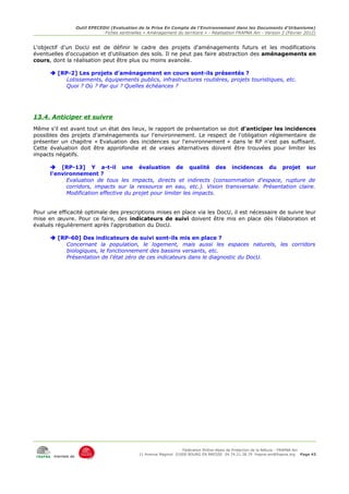 Outil EPECEDU (Evaluation de la Prise En Compte de l'Environnement dans les Documents d'Urbanisme)
                               Fiches sentinelles « Aménagement du territoire » - Réalisation FRAPNA Ain - Version 2 (Février 2012)


L'objectif d'un DocU est de définir le cadre des projets d'aménagements futurs et les modifications
éventuelles d'occupation et d'utilisation des sols. Il ne peut pas faire abstraction des aménagements en
cours, dont la réalisation peut être plus ou moins avancée.

       [RP-2] Les projets d'aménagement en cours sont-ils présentés ?
           Lotissements, équipements publics, infrastructures routières, projets touristiques, etc.
           Quoi ? Où ? Par qui ? Quelles échéances ?




13.4. Anticiper et suivre
Même s'il est avant tout un état des lieux, le rapport de présentation se doit d'anticiper les incidences
possibles des projets d'aménagements sur l'environnement. Le respect de l'obligation réglementaire de
présenter un chapitre « Evaluation des incidences sur l'environnement » dans le RP n'est pas suffisant.
Cette évaluation doit être approfondie et de vraies alternatives doivent être trouvées pour limiter les
impacts négatifs.

       [RP-13] Y a-t-il une évaluation de qualité des incidences du projet sur
      l'environnement ?
            Evaluation de tous les impacts, directs et indirects (consommation d'espace, rupture de
            corridors, impacts sur la ressource en eau, etc.). Vision transversale. Présentation claire.
            Modification effective du projet pour limiter les impacts.


Pour une efficacité optimale des prescriptions mises en place via les DocU, il est nécessaire de suivre leur
mise en œuvre. Pour ce faire, des indicateurs de suivi doivent être mis en place dès l'élaboration et
évalués régulièrement après l'approbation du DocU.

       [RP-60] Des indicateurs de suivi sont-ils mis en place ?
           Concernant la population, le logement, mais aussi les espaces naturels, les corridors
           biologiques, le fonctionnement des bassins versants, etc.
           Présentation de l'état zéro de ces indicateurs dans le diagnostic du DocU.




                                                                     Fédération Rhône-Alpes de Protection de la NAture - FRAPNA Ain
                                                11 Avenue Maginot 01000 BOURG EN BRESSE 04.74.21.38.79 frapna-ain@frapna.org Page 43
       membre de
 