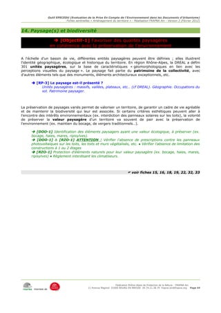 Outil EPECEDU (Evaluation de la Prise En Compte de l'Environnement dans les Documents d'Urbanisme)
                               Fiches sentinelles « Aménagement du territoire » - Réalisation FRAPNA Ain - Version 2 (Février 2012)



14. Paysage(s) et biodiversité

                      [Objectif-1] Favoriser des qualités paysagères
                    en cohérence avec la préservation de l'environnement

A l'échelle d'un bassin de vie, différentes entités paysagères peuvent être définies ; elles illustrent
l'identité géographique, écologique et historique du territoire. En région Rhône-Alpes, la DREAL a défini
301 unités paysagères, sur la base de caractéristiques « géomorphologiques en lien avec les
perceptions visuelles du paysage ». Le paysage fait partie du patrimoine de la collectivité, avec
d'autres éléments tels que des monuments, éléments architecturaux exceptionnels, etc.

       [RP-3] Le paysage est-il présenté ?
           Unités paysagères : massifs, vallées, plateaux, etc… (cf DREAL). Géographie. Occupations du
           sol. Patrimoine paysager.



La préservation de paysages variés permet de valoriser un territoire, de garantir un cadre de vie agréable
et de maintenir la biodiversité qui leur est associée. Si certains critères esthétiques peuvent aller à
l'encontre des intérêts environnementaux (ex. interdiction des panneaux solaires sur les toits), la volonté
de préserver la valeur paysagère d'un territoire va souvent de pair avec la préservation de
l'environnement (ex. maintien du bocage, de vergers traditionnels…).

       [DOO-1] Identification des éléments paysagers ayant une valeur écologique, à préserver (ex.
      bocage, haies, mares, ripisylves).
       [DOO-1] & [RZO-1] ATTENTION ! Vérifier l'absence de prescriptions contre les panneaux
      photovoltaïques sur les toits, les toits et murs végétalisés, etc. ● Vérifier l'absence de limitation des
      constructions à 1 ou 2 étages
       [RZO-1] Protection d'éléments naturels pour leur valeur paysagère (ex. bocage, haies, mares,
      ripisylves) ● Règlement interdisant les climatiseurs.



                                                                              voir fiches 15, 16, 18, 19, 22, 32, 33




                                                                     Fédération Rhône-Alpes de Protection de la NAture - FRAPNA Ain
                                                11 Avenue Maginot 01000 BOURG EN BRESSE 04.74.21.38.79 frapna-ain@frapna.org Page 44
       membre de
 