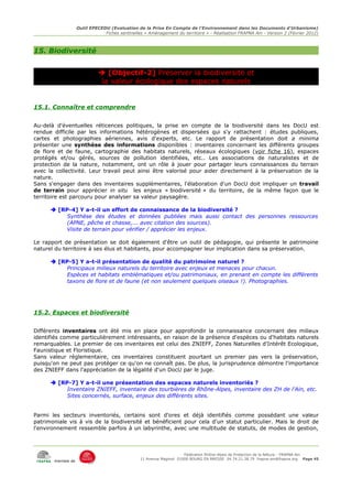 Outil EPECEDU (Evaluation de la Prise En Compte de l'Environnement dans les Documents d'Urbanisme)
                               Fiches sentinelles « Aménagement du territoire » - Réalisation FRAPNA Ain - Version 2 (Février 2012)



15. Biodiversité


                              [Objectif-2] Préserver la biodiversité et
                              la valeur écologique des espaces naturels


15.1. Connaître et comprendre


Au-delà d'éventuelles réticences politiques, la prise en compte de la biodiversité dans les DocU est
rendue difficile par les informations hétérogènes et dispersées qui s'y rattachent : études publiques,
cartes et photographies aériennes, avis d'experts, etc. Le rapport de présentation doit a minima
présenter une synthèse des informations disponibles : inventaires concernant les différents groupes
de flore et de faune, cartographie des habitats naturels, réseaux écologiques (voir fiche 16), espaces
protégés et/ou gérés, sources de pollution identifiées, etc.. Les associations de naturalistes et de
protection de la nature, notamment, ont un rôle à jouer pour partager leurs connaissances du terrain
avec la collectivité. Leur travail peut ainsi être valorisé pour aider directement à la préservation de la
nature.
Sans s'engager dans des inventaires supplémentaires, l'élaboration d'un DocU doit impliquer un travail
de terrain pour apprécier in situ les enjeux « biodiversité » du territoire, de la même façon que le
territoire est parcouru pour analyser sa valeur paysagère.

       [RP-4] Y a-t-il un effort de connaissance de la biodiversité ?
           Synthèse des études et données publiées mais aussi contact des personnes ressources
           (APNE, pêche et chasse,... avec citation des sources).
           Visite de terrain pour vérifier / apprécier les enjeux.

Le rapport de présentation se doit également d'être un outil de pédagogie, qui présente le patrimoine
naturel du territoire à ses élus et habitants, pour accompagner leur implication dans sa préservation.

       [RP-5] Y a-t-il présentation de qualité du patrimoine naturel ?
           Principaux milieux naturels du territoire avec enjeux et menaces pour chacun.
           Espèces et habitats emblématiques et/ou patrimoniaux, en prenant en compte les différents
           taxons de flore et de faune (et non seulement quelques oiseaux !). Photographies.




15.2. Espaces et biodiversité


Différents inventaires ont été mis en place pour approfondir la connaissance concernant des milieux
identifiés comme particulièrement intéressants, en raison de la présence d'espèces ou d'habitats naturels
remarquables. Le premier de ces inventaires est celui des ZNIEFF, Zones Naturelles d'Intérêt Ecologique,
Faunistique et Floristique.
Sans valeur réglementaire, ces inventaires constituent pourtant un premier pas vers la préservation,
puisqu'on ne peut pas protéger ce qu'on ne connaît pas. De plus, la jurisprudence démontre l'importance
des ZNIEFF dans l'appréciation de la légalité d'un DocU par le juge.

       [RP-7] Y a-t-il une présentation des espaces naturels inventoriés ?
           Inventaire ZNIEFF, inventaire des tourbières de Rhône-Alpes, inventaire des ZH de l'Ain, etc.
           Sites concernés, surface, enjeux des différents sites.


Parmi les secteurs inventoriés, certains sont d'ores et déjà identifiés comme possédant une valeur
patrimoniale vis à vis de la biodiversité et bénéficient pour cela d'un statut particulier. Mais le droit de
l'environnement ressemble parfois à un labyrinthe, avec une multitude de statuts, de modes de gestion,



                                                                     Fédération Rhône-Alpes de Protection de la NAture - FRAPNA Ain
                                                11 Avenue Maginot 01000 BOURG EN BRESSE 04.74.21.38.79 frapna-ain@frapna.org Page 45
       membre de
 