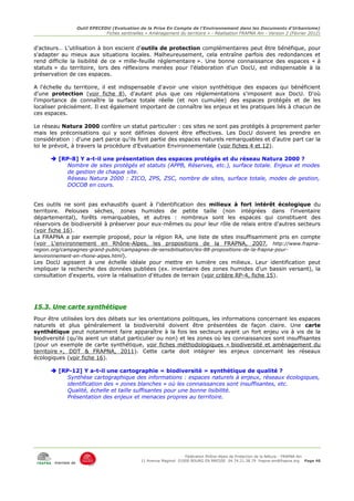 Outil EPECEDU (Evaluation de la Prise En Compte de l'Environnement dans les Documents d'Urbanisme)
                                Fiches sentinelles « Aménagement du territoire » - Réalisation FRAPNA Ain - Version 2 (Février 2012)


d'acteurs… L'utilisation à bon escient d'outils de protection complémentaires peut être bénéfique, pour
s'adapter au mieux aux situations locales. Malheureusement, cela entraîne parfois des redondances et
rend difficile la lisibilité de ce « mille-feuille réglementaire ». Une bonne connaissance des espaces « à
statuts » du territoire, lors des réflexions menées pour l'élaboration d'un DocU, est indispensable à la
préservation de ces espaces.

A l'échelle du territoire, il est indispensable d'avoir une vision synthétique des espaces qui bénéficient
d'une protection (voir fiche 8), d'autant plus que ces réglementations s'imposent aux DocU. D'où
l'importance de connaître la surface totale réelle (et non cumulée) des espaces protégés et de les
localiser précisément. Il est également important de connaître les enjeux et les pratiques liés à chacun de
ces espaces.

Le réseau Natura 2000 confère un statut particulier : ces sites ne sont pas protégés à proprement parler
mais les préconisations qui y sont définies doivent être effectives. Les DocU doivent les prendre en
considération : d'une part parce qu'ils font partie des espaces naturels remarquables et d'autre part car la
loi le prévoit, à travers la procédure d'Evaluation Environnementale (voir fiches 4 et 12).

       [RP-8] Y a-t-il une présentation des espaces protégés et du réseau Natura 2000 ?
           Nombre de sites protégés et statuts (APPB, Réserves, etc.), surface totale. Enjeux et modes
           de gestion de chaque site.
           Réseau Natura 2000 : ZICO, ZPS, ZSC, nombre de sites, surface totale, modes de gestion,
           DOCOB en cours.


Ces outils ne sont pas exhaustifs quant à l'identification des milieux à fort intérêt écologique du
territoire. Pelouses sèches, zones humides de petite taille (non intégrées dans l'inventaire
départemental), forêts remarquables, et autres : nombreux sont les espaces qui constituent des
réservoirs de biodiversité à préserver pour eux-mêmes ou pour leur rôle de relais entre d'autres secteurs
(voir fiche 16).
La FRAPNA a par exemple proposé, pour la région RA, une liste de sites insuffisamment pris en compte
(voir L'environnement en Rhône-Alpes, les propositions de la FRAPNA, 2007, http://www.frapna-
region.org/campagnes-grand-public/campagnes-de-sensibilisation/les-88-propositions-de-la-frapna-pour-
lenvironnement-en-rhone-alpes.html).
Les DocU agissent à une échelle idéale pour mettre en lumière ces milieux. Leur identification peut
impliquer la recherche des données publiées (ex. inventaire des zones humides d'un bassin versant), la
consultation d'experts, voire la réalisation d'études de terrain (voir critère RP-4, fiche 15).




15.3. Une carte synthétique
Pour être utilisées lors des débats sur les orientations politiques, les informations concernant les espaces
naturels et plus généralement la biodiversité doivent être présentées de façon claire. Une carte
synthétique peut notamment faire apparaître à la fois les secteurs ayant un fort enjeu vis à vis de la
biodiversité (qu'ils aient un statut particulier ou non) et les zones où les connaissances sont insuffisantes
(pour un exemple de carte synthétique, voir fiches méthodologiques « biodiversité et aménagement du
territoire », DDT & FRAPNA, 2011). Cette carte doit intégrer les enjeux concernant les réseaux
écologiques (voir fiche 16).

       [RP-12] Y a-t-il une cartographie « biodiversité » synthétique de qualité ?
           Synthèse cartographique des informations : espaces naturels à enjeux, réseaux écologiques,
           identification des « zones blanches » où les connaissances sont insuffisantes, etc.
           Qualité, échelle et taille suffisantes pour une bonne lisibilité.
           Présentation des enjeux et menaces propres au territoire.




                                                                      Fédération Rhône-Alpes de Protection de la NAture - FRAPNA Ain
                                                 11 Avenue Maginot 01000 BOURG EN BRESSE 04.74.21.38.79 frapna-ain@frapna.org Page 46
        membre de
 