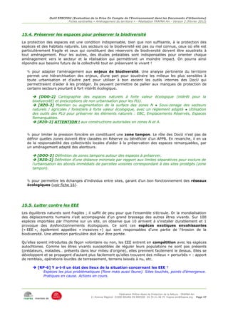 Outil EPECEDU (Evaluation de la Prise En Compte de l'Environnement dans les Documents d'Urbanisme)
                               Fiches sentinelles « Aménagement du territoire » - Réalisation FRAPNA Ain - Version 2 (Février 2012)




15.4. Préserver les espaces pour préserver la biodiversité
La protection des espaces est une condition indispensable, bien que non suffisante, à la protection des
espèces et des habitats naturels. Les secteurs où la biodiversité est pas ou mal connue, ceux où elle est
particulièrement fragile et ceux qui constituent des réservoirs de biodiversité doivent être soustraits à
tout aménagement. Pour les autres, des études préalables sont indispensables pour orienter chaque
aménagement vers le secteur et la réalisation qui permettront un moindre impact. On pourra ainsi
répondre aux besoins futurs de la collectivité tout en préservant le vivant !

    pour adapter l'aménagement aux enjeux de biodiversité. Une analyse pertinente du territoire
   permet une hiérarchisation des enjeux, d'une part pour soustraire les milieux les plus sensibles à
   toute urbanisation et d'autre part pour utiliser à bon escient les outils internes des DocU qui
   permettraient d'aider à les protéger. Ils peuvent permettre de pallier aux manques de protection de
   certains secteurs pourtant à fort intérêt écologique.

       [DOO-2] Cartographie des espaces naturels à forte valeur écologique (intérêt pour la
      biodiversité) et prescriptions de non urbanisation pour les PLU.
       [RZO-2] Maintien ou augmentation de la surface des zones N ● Sous-zonage des secteurs
      naturels / agricoles / forestiers à forte valeur écologique, avec un règlement adapté ● Utilisation
      des outils des PLU pour préserver les éléments naturels : EBC, Emplacements Réservés, Espaces
      Remarquables.
       [RZO-2] ATTENTION ! aux constructions autorisées en zones N et A.


    pour limiter la pression foncière en constituant une zone tampon. Le rôle des DocU n'est pas de
   définir quelles zones doivent être classées en Réserve ou bénéficier d'un APPB. En revanche, il en va
   de la responsabilité des collectivités locales d'aider à la préservation des espaces remarquables, par
   un aménagement adapté des alentours.

       [DOO-2] Définition de zones tampons autour des espaces à préserver.
       [RZO-2] Définition d'une distance minimale par rapport aux limites séparatives pour exclure de
      l'urbanisation les abords immédiats de parcelles voisines correspondant à des sites protégés (zone
      tampon).


    pour permettre les échanges d'individus entre sites, garant d'un bon fonctionnement des réseaux
   écologiques (voir fiche 16).




15.5. Lutter contre les EEE
Les équilibres naturels sont fragiles ; il suffit de peu pour que l'ensemble s'écroule. Or la mondialisation
des déplacements humains s'est accompagnée d'un grand brassage des autres êtres vivants. Sur 100
espèces importées par l'homme sur un site, on observe que 10 arrivent à s'installer durablement et 1
provoque des dysfonctionnements écologiques. Ce sont ces espèces exotiques envahissantes
(« EEE », également appelées « invasives ») qui sont responsables d'une partie de l'érosion de la
biodiversité. Une attention particulière doit leur être portée.

Qu'elles soient introduites de façon volontaire ou non, les EEE entrent en compétition avec les espèces
autochtones. Comme les êtres vivants susceptibles de réguler leurs populations ne sont pas présents
(prédateurs, maladies… présents dans leur milieu d'origine), elles prennent facilement le dessus. Elles se
développent et se propagent d'autant plus facilement qu'elles trouvent des milieux « perturbés » : apport
de remblais, opérations lourdes de terrassement, terrains laissés à nu, etc.

       [RP-6] Y a-t-il un état des lieux de la situation concernant les EEE ?
           Espèces les plus problématiques (flore mais aussi faune). Sites touchés, points d'émergence.
           Pratiques en cause. Actions en cours.




                                                                     Fédération Rhône-Alpes de Protection de la NAture - FRAPNA Ain
                                                11 Avenue Maginot 01000 BOURG EN BRESSE 04.74.21.38.79 frapna-ain@frapna.org Page 47
       membre de
 