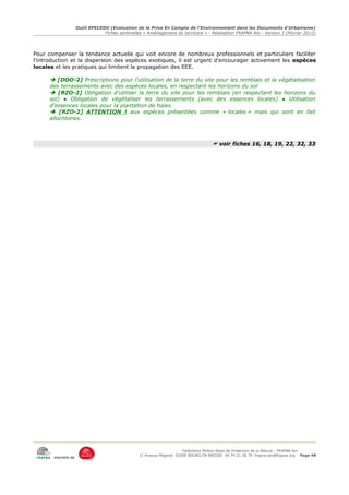 Outil EPECEDU (Evaluation de la Prise En Compte de l'Environnement dans les Documents d'Urbanisme)
                               Fiches sentinelles « Aménagement du territoire » - Réalisation FRAPNA Ain - Version 2 (Février 2012)




Pour compenser la tendance actuelle qui voit encore de nombreux professionnels et particuliers faciliter
l'introduction et la dispersion des espèces exotiques, il est urgent d'encourager activement les espèces
locales et les pratiques qui limitent la propagation des EEE.

       [DOO-2] Prescriptions pour l'utilisation de la terre du site pour les remblais et la végétalisation
      des terrassements avec des espèces locales, en respectant les horizons du sol
       [RZO-2] Obligation d'utiliser la terre du site pour les remblais (en respectant les horizons du
      sol) ● Obligation de végétaliser les terrassements (avec des essences locales) ● Utilisation
      d'essences locales pour la plantation de haies.
       [RZO-2] ATTENTION ! aux espèces présentées comme « locales » mais qui sont en fait
      allochtones.



                                                                                   voir fiches 16, 18, 19, 22, 32, 33




                                                                     Fédération Rhône-Alpes de Protection de la NAture - FRAPNA Ain
                                                11 Avenue Maginot 01000 BOURG EN BRESSE 04.74.21.38.79 frapna-ain@frapna.org Page 48
       membre de
 