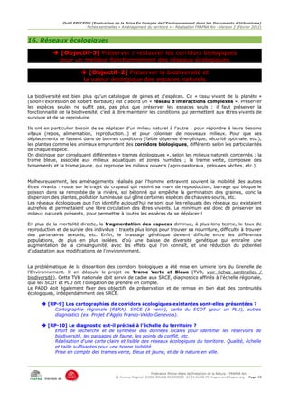 Outil EPECEDU (Evaluation de la Prise En Compte de l'Environnement dans les Documents d'Urbanisme)
                               Fiches sentinelles « Aménagement du territoire » - Réalisation FRAPNA Ain - Version 2 (Février 2012)



16. Réseaux écologiques

            [Objectif-3] Préserver / restaurer les corridors biologiques
            pour un meilleur fonctionnement des réseaux écologiques

                              [Objectif-2] Préserver la biodiversité et
                              la valeur écologique des espaces naturels

La biodiversité est bien plus qu'un catalogue de gènes et d'espèces. Ce « tissu vivant de la planète »
(selon l'expression de Robert Barbault) est d'abord un « réseau d'interactions complexes ». Préserver
les espèces seules ne suffit pas, pas plus que préserver les espaces seuls : il faut préserver la
fonctionnalité de la biodiversité, c'est à dire maintenir les conditions qui permettent aux êtres vivants de
survivre et de se reproduire.

Ils ont en particulier besoin de se déplacer d'un milieu naturel à l'autre : pour répondre à leurs besoins
vitaux (repos, alimentation, reproduction…) et pour coloniser de nouveaux milieux. Pour que ces
déplacements se fassent dans de bonnes conditions (faible dépense énergétique, sécurité optimale, etc.),
les plantes comme les animaux empruntent des corridors biologiques, différents selon les particularités
de chaque espèce.
On distingue par conséquent différentes « trames écologiques », selon les milieux naturels concernés : la
trame bleue, associée aux milieux aquatiques et zones humides ; la trame verte, composée des
boisements et la trame jaune, qui regroupe les milieux ouverts (agro-pastoraux, pelouses sèches, etc.).


Malheureusement, les aménagements réalisés par l'homme entravent souvent la mobilité des autres
êtres vivants : route sur le trajet du crapaud qui rejoint sa mare de reproduction, barrage qui bloque le
poisson dans sa remontée de la rivière, sol bétonné qui empêche la germination des graines, donc la
dispersion des plantes, pollution lumineuse qui gêne certaines espèces de chauves-souris, etc.
Les réseaux écologiques que l'on identifie aujourd'hui ne sont que les reliquats des réseaux qui existaient
autrefois et permettaient une libre circulation des êtres vivants. Le minimum est donc de préserver les
milieux naturels présents, pour permettre à toutes les espèces de se déplacer !

En plus de la mortalité directe, la fragmentation des espaces diminue, à plus long terme, le taux de
reproduction et de survie des individus : trajets plus longs pour trouver sa nourriture, difficulté à trouver
des partenaires sexuels, etc. Enfin, le brassage génétique devient difficile entre les différentes
populations, de plus en plus isolées, d'où une baisse de diversité génétique qui entraîne une
augmentation de la consanguinité, avec les effets que l'on connaît, et une réduction du potentiel
d'adaptation aux modifications de l'environnement.


La problématique de la disparition des corridors biologiques a été mise en lumière lors du Grenelle de
l'Environnement. Il en découle le projet de Trame Verte et Bleue (TVB, voir fiches sentinelles /
biodiversité). Cette TVB nationale doit servir de cadre aux SRCE, diagnostics affinés à l'échelle régionale,
que les SCOT et PLU ont l'obligation de prendre en compte.
Le PADD doit également fixer des objectifs de préservation et de remise en bon état des continuités
écologiques, indépendamment des SRCE.

       [RP-9] Les cartographies de corridors écologiques existantes sont-elles présentées ?
           Cartographie régionale (RERA), SRCE (à venir), carte du SCOT (pour un PLU), autres
           diagnostics (ex. Projet d'Agglo Franco-Valdo-Genevois).

       [RP-10] Le diagnostic est-il précisé à l'échelle du territoire ?
           Effort de recherche et de synthèse des données locales pour identifier les réservoirs de
           biodiversité, les passages de faune, les points de conflit, etc.
           Réalisation d'une carte claire et lisible des réseaux écologiques du territoire. Qualité, échelle
           et taille suffisantes pour une bonne lisibilité.
           Prise en compte des trames verte, bleue et jaune, et de la nature en ville.



                                                                     Fédération Rhône-Alpes de Protection de la NAture - FRAPNA Ain
                                                11 Avenue Maginot 01000 BOURG EN BRESSE 04.74.21.38.79 frapna-ain@frapna.org Page 49
       membre de
 