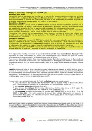 Outil EPECEDU (Evaluation de la Prise En Compte de l'Environnement dans les Documents d'Urbanisme)
                                Fiches sentinelles « Aménagement du territoire » - Réalisation FRAPNA Ain - Version 2 (Février 2012)


Anticiper, conseiller, aménager. La FRAPNA agit.
Anticiper pour gérer
La FRAPNA analyse les ressources à préserver et identifie les enjeux environnementaux du territoire
préalablement à tout projet d’aménagement. Elle apporte ainsi une vision orientée vers l’avenir. Elle met
aussi son expertise au service des collectivités, de l’Etat et des entreprises pour mettre en place des
actions de sauvegarde et de valorisation des espèces et des espaces.
Sensibiliser, éduquer.
Animations scolaires. Chaque année, la FRAPNA réalise plusieurs milliers d'animations scolaires, de la
maternelle au lycée. Les enfants y découvrent la biodiversité, les milieux naturels, les problèmes posés
par les déchets, la gestion de l’eau et apprennent à développer des attitudes éco-citoyennes.
Animations publiques familiales. La FRAPNA propose des activités variées : sorties nature, expositions,
salons, stands d’information... Il y en a pour tous les goûts et pour tous les âges.
Formations. Pour enrichir ses connaissances sur l’eau, les zones humides, la gestion des milieux, pour
connaître les gestes éco-citoyens au quotidien..., la FRAPNA propose des journées de formation
accessibles à tout un chacun.
Connaître, protéger.
Inventaire et suivi des travaux. LA FRAPNA inventorie les richesses naturelles de notre territoire :
pelouses à orchidées, mares, prairies humides, libellules, chauves-souris... Pour évaluer l’incidence de
grands projets sur la biodiversité, la FRAPNA expertise les sites et propose des solutions concrètes pour
la préservation des espèces et espaces naturels en adéquation avec les activités humaines.
Sauvetage, protection. LA FRAPNA restaure et gère des sites naturels pour un accueil favorable des
espèces animales et végétales : entretien de marais, installation de crapauducs...


Pour dépasser les intérêts personnels et œuvrer à l'intérêt collectif, nous avons besoin de vous ! Votre
motivation et votre connaissance du terrain sont irremplaçables pour assurer une prise en compte
effective de l'environnement dans l'aménagement de votre territoire.
Pour mener à bien cette mission, il est important de disposer d'un référentiel commun et d'une méthode
d'analyse des documents d'urbanisme. C'est l'objectif de l'outil développé par la FRAPNA, avec le soutien
financier de l'Agence de l'Eau Rhône-Méditerranée-Corse, de la Région Rhône-Alpes et du Conseil Général
de l'Ain.


L'outil propose une grille de lecture des documents d'urbanisme pour évaluer la qualité de leur prise en
compte de l'environnement : quels moyens ont été mis en œuvre pour avoir une connaissance effective
de l'environnement ? L'environnement est-il vraiment présent dans les esprits au moment de choisir les
orientations d'aménagement ? Le document se limite-t-il à des déclarations d'intentions ou est-il précis et
ambitieux pour assurer la mise en application du projet ?…


Pour permettre une utilisation optimale de l'outil, les fiches suivantes vous proposent :
       une présentation des documents d'urbanisme et des autres outils et documents utilisés
      pour l'aménagement du territoire et la préservation de l'environnement (fiches 2 à 11),
       une notice d'utilisation de l'outil (fiche 12),
       pour chaque thématique (biodiversité, urbanisation, déchets, eau, etc.), un bref rappel des
      enjeux et une aide à l'appréciation des critères de l'outil (fiches 13 à 33)
       des annexes proposant le formulaire à remplir pour l'évaluation d'un DocU (PLU : fiche 34,
      SCOT : fiche 35) ; les notes associées à chacun des critères d'évaluation du rapport de
      présentation (fiche 36) ; une liste des acronymes utilisés (fiche 37) et les principaux contacts et
      ressources (fiches 38 et 39).



Nota. Les fiches à venir proposent parfois des renvois vers d'autres fiches de cet outil (« voir fiche ... »)
ou vers les fiches « sentinelles de l'environnement » élaborées par la FRAPNA et disponibles sur internet
(« voir fiche sentinelles / ... » ; http://www.frapna-38.org/sentinelles-de-lenvironnement/classeur-veille.html).




                                                                      Fédération Rhône-Alpes de Protection de la NAture - FRAPNA Ain
                                                  11 Avenue Maginot 01000 BOURG EN BRESSE 04.74.21.38.79 frapna-ain@frapna.org         Page 5
        membre de
 