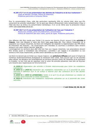 Outil EPECEDU (Evaluation de la Prise En Compte de l'Environnement dans les Documents d'Urbanisme)
                                Fiches sentinelles « Aménagement du territoire » - Réalisation FRAPNA Ain - Version 2 (Février 2012)


       [RP-17] Y a-t-il une présentation des déchets de l'industrie et de leur traitement ?
           Types de déchets, tonnage, filières de traitement.
           Problèmes particuliers à certaines filières.


Pour la consommation d'eau, celle des particuliers représente 24% du volume total, alors que 6%
concernent les activités industrielles3. On ne peut pas réduire efficacement notre consommation d'eau si
l'état des lieux se limite à la consommation domestique. Il en va de même pour la production d'eaux
usées (voir aussi fiches 30 et 31).

       [RP-18] Y a-t-il une présentation de l'utilisation de l'eau par l'industrie ?
           Ressources utilisées, points de prélèvement, consommation.
           Filières de traitement des eaux usées, points de rejets. Problèmes particuliers.



Une réflexion doit être menée pour limiter à la source nos besoins d'avoir recours à des activités à
risques, mais cela dépasse le cadre des DocU (voir aussi fiche 33). Pour réduire l'exposition de la
population aux risques industriels, les DocU ont l'obligation de respecter la réglementation des PPR (Plans
de Prévention des Risques) : les constructions sont interdites ou soumises à conditions dans certains
secteurs (voir aussi risques naturels, fiche 32).
L'aménagement du territoire peut aller plus loin face aux risques industriels. Les prescriptions doivent
être strictes quant à l'installation des entreprises « sensibles » par rapport à la population ou aux
secteurs à fort enjeu biodiversité, qu'elles soient identifiées ou non comme ICPE.

Les DocU ne doivent pas se limiter aux risques majeurs. Les pollutions diffuses sont aussi à l'origine de
nombreux dysfonctionnements écologiques et menacent notre santé. Sans pouvoir agir sur les activités
elles-mêmes, les décideurs de l'aménagement du territoire peuvent choisir les industries qu'ils autorisent
à s'installer. Le but n'est pas de repousser chez le voisin les activités polluantes mais bien de favoriser
une industrie plus respectueuse de l'environnement.

       [DOO-4] Organisation des activités à l'échelle intercommunale pour éviter les installations
      redondantes.
       [DOO-4] & [RZO-4] Interdiction des installations industrielles sur ou à proximité de zones
      naturelles ● Définition d'un % de surface à réserver pour des conteneurs de tri des déchets
      industriels.
       [DOO-4] & [RZO-4] ATTENTION ! Veiller à ce qu'il n'y ait pas d'extension ou création de
      nouvelles zones d'activités ou zones industrielles.
       [RZO-4] Interdiction des installations industrielles polluantes sur ou à proximité des zones
      naturelles.



                                                                                               voir fiches 23, 26, 32, 33




3   Données IFEN 2006, in La gestion de l'eau en France, FNE, janvier 2008



                                                                      Fédération Rhône-Alpes de Protection de la NAture - FRAPNA Ain
                                                 11 Avenue Maginot 01000 BOURG EN BRESSE 04.74.21.38.79 frapna-ain@frapna.org Page 52
        membre de
 