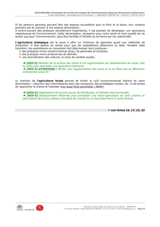 Outil EPECEDU (Evaluation de la Prise En Compte de l'Environnement dans les Documents d'Urbanisme)
                               Fiches sentinelles « Aménagement du territoire » - Réalisation FRAPNA Ain - Version 2 (Février 2012)




Si les secteurs agricoles peuvent être des espaces accueillants pour la flore et la faune, leur vocation
première est de subvenir à nos besoins alimentaires.
A contre-courant des pratiques actuellement majoritaires, il est possible de développer une agriculture
respectueuse de l'environnement. Cette réorientation, nécessaire pour notre santé et notre qualité de vie
autant que pour l'environnement, peut être facilitée à l'échelle du territoire par les collectivités.

L'agriculture biologique est la seule à offrir un minimum de garanties quant aux méthodes de
production. Il faut parfois du temps pour que les exploitations obtiennent ce label. Pendant cette
transition, les exploitations en conversion font déjà évoluer leurs pratiques :
    des pratiques moins consommatrices d'eau, de pesticides et d'engrais.
    des pratiques moins productrices de déchets.
    une diversification des cultures, le choix de variétés locales.

       [RZO-5] Maintien de la surface des zones A (ou augmentation par déclassement de zones 1AU
      ou 2AU) pour permettre une agriculture extensive.
       [RZO-5] ATTENTION ! Vérifier que l'augmentation des zones A ne se fasse pas au détriment
      d'anciennes zones N !


Le maintien de l'agriculture locale permet de limiter le coût environnemental indirect de notre
alimentation : réduction des intermédiaires donc des transports, des emballages inutiles, etc. Il est temps
de rapprocher le champ et l'assiette (voir aussi fiche sentinelles / AMAP).

       [DOO-5] Organisation de circuits-courts de distribution, à l'échelle intercommunale.
       [RZO-5] Emplacements Réservés pour permettre une micro-agriculture en zone urbaine et
      périurbaine et/ou pour prévoir une place de marché ou un local favorisant la vente directe.



                                                                                              voir fiches 16, 17, 22, 33




                                                                     Fédération Rhône-Alpes de Protection de la NAture - FRAPNA Ain
                                                11 Avenue Maginot 01000 BOURG EN BRESSE 04.74.21.38.79 frapna-ain@frapna.org Page 54
       membre de
 