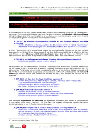 Outil EPECEDU (Evaluation de la Prise En Compte de l'Environnement dans les Documents d'Urbanisme)
                                 Fiches sentinelles « Aménagement du territoire » - Réalisation FRAPNA Ain - Version 2 (Février 2012)



21. Urbanisation

                        [Objectif-7] Limiter la consommation d'espaces
                     (naturels, agricoles, forestiers) et le mitage du territoire

     [Objectif-8] Urbaniser en priorité là où les réseaux de services collectifs
           (eau, déchets, transports collectifs, etc.) sont performants

L'aménagement du territoire ne peut se faire sans une bonne connaissance du territoire et de ses enjeux,
concernant l'environnement physique mais aussi humain. En ce sens, les indicateurs démographiques
sont primordiaux. Une forte augmentation de la population, par exemple, entraîne une pression foncière
qui ne peut être ignorée pour favoriser des territoires durables…

        [RP-29] La situation démographique actuelle et son évolution récente sont-elles
       présentées ?
            Nombre d'habitants et densité, évolution des 10 dernières années (ou plus), répartition sur
            le territoire. Pyramide des âges. Taux de natalité / mortalité. Flux migratoire vs. naissances.

A priori, l'augmentation de la population ne dépend pas des collectivités. Pourtant, un territoire ne peut
pas accueillir un nombre illimité de personnes. Il est donc de la responsabilité de la collectivité de fixer
des limites à son développement démographique, pour qu'il se fasse en harmonie avec
l'environnement. Pour que les élus puissent réaliser ce choix, il faut envisager différents scenarii.

        [RP-30] Y a-t-il plusieurs hypothèses d'évolution démographique envisagées ?
           Projection de l'évolution récente et autres scenarii.


La progression des surfaces urbanisées résulte de l'augmentation de la population, combinée à l'évolution
de nos modes de vie : attachement au pavillon individuel, logements vacants, décohabitation, etc. En
conséquence, l'emprise au sol augmente beaucoup plus vite que la population : chaque année, ce sont
60 000 ha de terrains naturels ou agricoles qui disparaissent en France 6. La lutte contre cet étalement
urbain doit être une priorité. Elle nécessite un bon état des lieux, pour imaginer les solutions les plus
adaptées.

        [RP-31] Y a-t-il un état des lieux détaillé du logement ?
            Nombre de logements de différents types (collectif / individuel, location / propriété).
            Taille moyenne des logements, taille des ménages.
            Logements sociaux. Nombre de résidences secondaires.
            Age du parc de logement, dynamique de construction.

        [RP-32] L'étalement urbain est-il analysé ?
            Evolution de l'étalement urbain, % surfaces urbanisées.
            Présence de logements vacants, de dents creuses, de friches industrielles.
            Définition des enveloppes urbaines à ne pas dépasser.


Une meilleure organisation du territoire est également nécessaire pour limiter la consommation
d'espace et les déplacements contraints (voir fiche 24). Celle réflexion nécessite de connaître l'armature
territoriale actuelle et ses dysfonctionnements éventuels.

        [RP-33] Les équipements et services à la population sont-ils présentés ?
            Localisation / présence de bureaux de poste, écoles, établissements de santé, équipements
            sportifs, de culture, de loisirs, centres pour la petite enfance, 3ème âge, aires pour les gens
            du voyage, etc. Répartition cohérente ou non ?
            Armature urbaine, « fonctionnement » du territoire.


6    L'environnement en France, IFEN, 2006



                                                                       Fédération Rhône-Alpes de Protection de la NAture - FRAPNA Ain
                                                  11 Avenue Maginot 01000 BOURG EN BRESSE 04.74.21.38.79 frapna-ain@frapna.org Page 58
         membre de
 