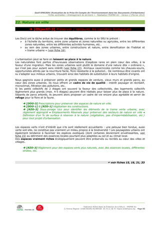 Outil EPECEDU (Evaluation de la Prise En Compte de l'Environnement dans les Documents d'Urbanisme)
                               Fiches sentinelles « Aménagement du territoire » - Réalisation FRAPNA Ain - Version 2 (Février 2012)



22. Nature en ville

            [Objectif-3] Préserver / restaurer les corridors biologiques

Les DocU ont la tâche ardue de trouver des équilibres, comme la loi SRU le prévoit :
    ➢ à l'échelle du territoire, entre zone urbaine et zones naturelles ou agricoles, entre les différentes
       zones naturelles, entre les différentes activités humaines, etc…
    ➢ au sein des zones urbaines, entre constructions et nature, entre densification de l'habitat et
       « trame urbaine » (voir fiche 16).


L'urbanisation peut se faire en laissant sa place à la nature.
Les naturalistes font parfois d'heureuses observations d'espèces rares en plein cœur des villes, à la
faveur d'une migration. Mais les zones urbaines sont plutôt le domaine d'une nature dite « ordinaire »,
qui n'est pas pour autant sans intérêt (voir fiche 13). Animaux cavernicoles comme les chauves-souris,
opportunistes attirés par la nourriture facile, flore résistante à la pollution… De nombreux être vivants ont
su s'adapter aux milieux urbains, trouvant ainsi des habitats de substitution à leurs habitats d'origine.

Nous gagnons aussi à préserver petits et grands espaces de verdure, vieux murs et grands parcs, au
cœur des zones urbaines. Ils nous offrent un cadre de vie de qualité : intérêt paysager et récréatif,
microclimat, filtration des pollutions, etc.
Si les petits collectifs de 2 étages ont souvent la faveur des collectivités, des logements collectifs
légèrement plus grands (max. 4-5 étages) peuvent être réalisés pour laisser plus de place à la nature.
Séparés de parcs arborés, ils peuvent alors proposer un cadre de vie encore plus agréable et servir de
refuge pour la flore et la faune.

       [DOO-3] Prescriptions pour préserver des espaces de nature en ville.
       [DOO-1] & [RZO-1] Végétaliser les constructions.
       [RZO-3] Sous-zonage Uco pour identifier les éléments de la trame verte urbaine, avec
      règlement approprié ● Emplacements Réservés pour préserver des secteurs de nature en ville ●
      Définition d'un % de surface à réserver à la nature (végétation, pas d'imperméabilisation, etc.)
      pour tout projet d'urbanisation.


Les espaces verts n'ont d'intérêt que s'ils sont réellement accueillants : une pelouse bien tondue, aussi
verte soit-elle, ne constitue pas vraiment un milieu propice à la biodiversité ! Les paysagistes urbains ont
également tendance à favoriser les espèces exotiques (dont certaines deviennent envahissantes, voir
fiche 15) au détriment des essences locales pourtant plus adaptées au sol et au climat local.
Des espaces vraiment riches écologiquement peuvent être préservés ou recréés au cœur des villes et
villages.

       [RZO-3] Règlement pour des espaces verts plus naturels, avec des essences locales, différentes
      strates, etc.



                                                                                              voir fiches 15, 16, 21, 33




                                                                     Fédération Rhône-Alpes de Protection de la NAture - FRAPNA Ain
                                                11 Avenue Maginot 01000 BOURG EN BRESSE 04.74.21.38.79 frapna-ain@frapna.org Page 60
       membre de
 