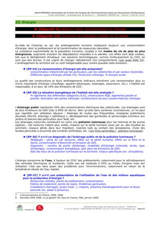 Outil EPECEDU (Evaluation de la Prise En Compte de l'Environnement dans les Documents d'Urbanisme)
                                Fiches sentinelles « Aménagement du territoire » - Réalisation FRAPNA Ain - Version 2 (Février 2012)



23. Energie

                 [Objectif-9] Réduire notre consommation en énergie

               [Objectif-10] Favoriser les énergies locales et durables

Au-delà de l'emprise au sol, les aménagements humains impliquent toujours une consommation
d'énergie, donc le prélèvement et la transformation de ressources naturelles.
La croissance exponentielle de la population humaine, couplée à nos modes de vie de plus en plus
énergivores, augmente d'autant les dégradations imposées à la planète. Les effets sont déjà visibles,
tels que le dérèglement climatique. Les solutions technologiques, comme l'enfouissement du CO2, ne
sont que des leurres. Il est urgent de changer radicalement nos comportements (voir aussi fiche 33).
L'aménagement du territoire est un outil indispensable pour rendre possible cette évolution…

       [RP-34] La consommation d'énergie est-elle présentée?
           Consommation d'électricité par les particuliers, par les collectivités et par secteur d'activités.
           Différents types d'énergie utilisés (%). Production d'énergie, % énergie locale.

La qualité des constructions et leurs aménagements intérieurs entraînent une consommation plus ou
moins importante d'énergie (chauffage, appareil électriques, éclairages, ascenceurs, etc.). L'habitat est
responsable, à lui seul, de 18% des émissions de CO27.

       [RP-35] La situation énergétique de l'habitat est-elle analysée ?
          % logements des différentes catégories (A-E), constructions HQE, logements passifs et
          positifs. Estimation des pertes d'énergie. Constructions les plus consommatrices d'énergie.


L'éclairage public représente 45% des consommations électriques des collectivités. Les éclairages sont
de plus émetteurs de GES (Gaz à Effet de Serre). Bien qu'utile dans certaines circonstances, on ne peut
que regretter son utilisation abusive : éclairage de routes peu fréquentées, enseignes publicitaires
allumées 24h/24, éclairage « esthétique », développement des guirlandes et personnages lumineux aux
jardins et balcons des particuliers pour Noël, etc.
Les éclairages nocturnes constituent en outre une pollution lumineuse pour les hommes et les autres
espèces : ciel nocturne n'étant plus visible, impacts sur la santé humaine (avec par ex. des troubles du
sommeil), oiseaux gênés dans leur migration, insectes tués au contact des lampadaires, chute des
feuilles perturbée à proximité des lumières artificielles, etc. (voir fiche sentinelles / pollution lumineuse).

       [RP-36] Y a-t-il un diagnostic de l'éclairage public et de la pollution lumineuse ?
           Pédagogie : perte du ciel nocturne, effets sur la santé humaine, effets sur la flore et la
           faune, consommation d'électricité et émission de GES.
           Diagnostic : nombre de points d'éclairage, modalités d'éclairage (intensité, durée, type
           d'éclairage), consommation énergétique, part dans les émissions de GES.
           Etat des lieux de la pollution lumineuse sur le territoire. Enjeux spécifiques (ex. chiroptères).


L'énergie consomme de l'eau, à hauteur de 22%8 des prélèvements, notamment pour le refroidissement
des centrales thermiques et nucléaires. Cette eau est restituée à 93% au milieu d'origine mais son
utilisation n'est pas sans poser des problèmes pour l'environnement, notamment en raison de la
température élevée de l'eau rejetée.

       [RP-37] Y a-t-il une présentation de l'utilisation de l'eau et des milieux aquatiques
      pour la production d'énergie ?
           Ressources utilisées, points de prélèvement, consommation.
           Filières de traitement, points de rejets. Problèmes particuliers.
           Installations (barrages, prises d'eau…), impacts, présence d'aménagements pour la faune
           piscicole (ex. passe à poissons).

7   L'environnement en France, IFEN, 2006
8   Données IFEN 2006, in La gestion de l'eau en France, FNE, janvier 2008.



                                                                      Fédération Rhône-Alpes de Protection de la NAture - FRAPNA Ain
                                                 11 Avenue Maginot 01000 BOURG EN BRESSE 04.74.21.38.79 frapna-ain@frapna.org Page 61
        membre de
 
