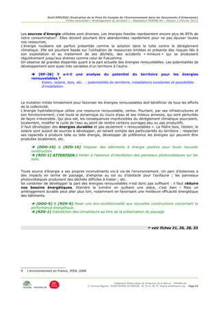 Outil EPECEDU (Evaluation de la Prise En Compte de l'Environnement dans les Documents d'Urbanisme)
                                Fiches sentinelles « Aménagement du territoire » - Réalisation FRAPNA Ain - Version 2 (Février 2012)




Les sources d'énergie utilisées sont diverses. Les énergies fossiles représentent encore plus de 85% de
notre consommation9. Elles doivent pourtant être abandonnées rapidement pour ne pas épuiser toutes
nos ressources.
L'énergie nucléaire est parfois présentée comme la solution dans la lutte contre le dérèglement
climatique. Elle est pourtant basée sur l'utilisation de ressources limitées et présente des risques liés à
son exploitation et au traitement de ses déchets, des accidents « mineurs » qui se produisent
régulièrement jusqu'aux drames comme celui de Fukushima.
On observe de grandes disparités quant à la part actuelle des énergies renouvelables. Les potentialités de
développement sont aussi très variables d'un territoire à l'autre.

       [RP-38] Y a-t-il une analyse du potentiel du territoire pour les énergies
      renouvelables ?
           Eolien, solaire, bois, etc… : potentialités du territoire, installations existantes et possibilités
           d'installation.



La mutation initiée timidement pour favoriser les énergies renouvelables doit bénéficier de tous les efforts
de la collectivité.
L'énergie hydroélectrique utilise une ressource renouvelable, certes. Pourtant, par ses infrastructures et
son fonctionnement, c'est toute la dynamique du cours d'eau et ses milieux annexes, qui sont perturbés
de façon irréversible. Qui plus est, les conséquences imprévisibles du dérèglement climatique pourraient,
localement, modifier le cycle de l'eau au point de rendre certains ouvrages peu ou pas productifs.
Il faut développer des énergies durables et pas seulement « renouvelables ». La filière bois, l'éolien, le
solaire sont autant de sources à développer, en tenant compte des particularités du territoire : respecter
ses capacités à produire telle ou telle énergie, développer de préférence les énergies qui peuvent être
produites localement, etc.

       [DOO-10] & [RZO-10] Imposer des bâtiments à énergie positive pour toute nouvelle
      construction.
       [RZO-1] ATTENTION ! Veiller à l'absence d'interdiction des panneaux photovoltaïques sur les
      toits.


Toute source d'énergie a ses propres inconvénients vis-à vis-de l'environnement. Un parc d'éoliennes a
des impacts en terme de paysage, d'emprise au sol ou d'obstacle pour l'avifaune ; les panneaux
photovoltaïques produisent des déchets difficiles à traiter ; etc.
Se contenter de développer la part des énergies renouvelables n'est donc pas suffisant : il faut réduire
nos besoins énergétiques. Eteindre la lumière en quittant une pièce, c'est bien ! Mais un
aménagement durable peut aller plus loin, notamment en favorisant une meilleure efficacité énergétique
des bâtiments.

       [DOO-9] & [RZO-9] Poser une éco-conditionnalité aux nouvelles constructions concernant la
      performance énergétique.
       [RZO-1] Interdiction des climatiseurs au titre de la préservation du paysage



                                                                                               voir fiches 21, 26, 28, 33




9   L'environnement en France, IFEN, 2006



                                                                      Fédération Rhône-Alpes de Protection de la NAture - FRAPNA Ain
                                                 11 Avenue Maginot 01000 BOURG EN BRESSE 04.74.21.38.79 frapna-ain@frapna.org Page 62
        membre de
 