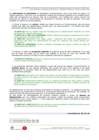 Outil EPECEDU (Evaluation de la Prise En Compte de l'Environnement dans les Documents d'Urbanisme)
                               Fiches sentinelles « Aménagement du territoire » - Réalisation FRAPNA Ain - Version 2 (Février 2012)


Les alternatives à l'automobile se développent progressivement, mais il est temps de passer à la
vitesse supérieure ! Pour qu'il y ait une adhésion massive aux transports collectifs et à la mobilité douce,
l'offre doit correspondre aux besoins réels de la population. Une mobilité bien conçue permet non
seulement de réduire la consommation de carburants et l'émission de GES et polluants, mais aussi
d'adopter un rythme de vie plus équilibré…

    Freiner le recours à la voiture. Malgré son impact énorme sur l'environnement, elle est encore
   utilisée pour 84% des déplacements, souvent pour une seule personne11 ! Et l'illusion des agro-
   carburants constitue une fausse solution.

       [DOO-12] Fixer un nombre maximum de places pour les déplacements motorisés (s'il existe
      des transports collectifs performants).
       [DOO-12] & [RZO-12] ATTENTION ! Veiller à l'absence de projets de doublements de voies,
      contournements, nouvelles routes, etc.
       [RZO-12] Organisation d'un péage urbain ; supprimer des places de stationnement ●
      Suppression des places de stationnement en excès (ex. présence d'un ancien parking sur-
      dimensionné)
       [RZO-12] ATTENTION ! Veiller à l'absence d'obligation de prévoir 2 places (ou plus) de
      stationnement par logement.


    Proposer un réseau de transports collectifs de qualité et conçu de façon intelligente. Il ne s'agit
   pas de tracer des lignes qui ne seront pas utilisées ni de faire un tram (qui entraîne des
   aménagements lourds) si le trajet n'a pas un potentiel important de voyageurs.

       [DOO-8] & [RZO-8] Urbaniser en cohérence avec le réseau de transports collectifs (existant ou
      à venir) ● Prévoir des parking relais.


    Les transports motorisés, même collectifs, ne sont pas neutres par rapport à l'environnement. La
   mobilité douce est une réponse préférable. Bien qu'elle soit tout à fait adaptée à nos petits
   déplacements du quotidien (52% de nos déplacements font moins de 3 km), elle est encore
   insuffisamment pratiquée.

       [DOO-12] Organisation d'un système de location de vélos publics ● Organisation d'un réseau
      de voies douces en site propre ● Fixer un nombre minimum de places pour les déplacements non
      motorisés.
       [RZO-12] Emplacements Réservés pour un système de location de vélos publics ● réseau
      pertinent de cheminement piéton ● Aménagement de trottoirs sécurisés ● Réseau pertinent de
      pistes cyclables en site propre.


Les déplacements ne sont pas seulement gourmands en énergie et polluants ; ils impliquent aussi des
infrastructures qui fragmentent le territoire et consomment beaucoup de ressources. Par exemple, on
estime qu'il faut 30 tonnes de granulats pour 1 m de linéaire d'autoroute12 !
Un des enjeux de l'aménagement du territoire moderne consiste à limiter les besoins en
déplacements, par une meilleure organisation de l'espace. Oublier les grandes zones commerciales
périphériques et les « villes dortoirs »… il faut rapprocher logement, travail, commerces et loisirs pour
réduire la mobilité contrainte.

       [DOO-11] & [RZO-11] Mixité des activités au sein des quartiers ● Mixité des activités au sein
      des bâtiments (ex. petits commerces en rez d'immeuble).



                                                                                              voir fiches 21, 26, 27, 33



11 L'environnement en France, IFEN, 2006
12 L'environnement en France, IFEN, 2006



                                                                     Fédération Rhône-Alpes de Protection de la NAture - FRAPNA Ain
                                                11 Avenue Maginot 01000 BOURG EN BRESSE 04.74.21.38.79 frapna-ain@frapna.org Page 64
       membre de
 