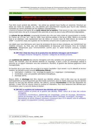 Outil EPECEDU (Evaluation de la Prise En Compte de l'Environnement dans les Documents d'Urbanisme)
                                Fiches sentinelles « Aménagement du territoire » - Réalisation FRAPNA Ain - Version 2 (Février 2012)



25. Déchets

                     [Objectif-8] Urbaniser en priorité là où les réseaux
                    de services collectifs (dont déchets) sont performants

Tout être vivant produit des déchets : les arbres qui perdent leurs feuilles en automne, l'écureuil qui
laisse ses restes de noisettes, etc. Ces déchets sont naturellement recyclés pour fournir des matières
minérales qui seront réutilisées par les végétaux chlorophylliens.
L'homme a toujours fait partie de ce cycle naturel de la matière. C'est encore le cas, mais nos déchets
s'accumulent plus vite qu'ils ne peuvent être assimilés et sont de plus en plus difficilement dégradables.

Le volume de nos déchets a augmenté d'autant plus vite que notre mode de consommation a évolué.
En France, de 175 kg / an / hab en 1960, nous sommes passés à 354 kg en 2006. Même si la courbe
tend à se stabiliser, cela représentait tout de même un volume total de 868 millions de tonnes en
200813 ! Le premier enjeu de la gestion de nos déchets concerne donc la place qu'ils prennent.

Les objets que nous fabriquons sont issus de processus de plus en plus complexes, qui transforment les
matières d'origine. Au final, peu sont biodégradables et beaucoup sont toxiques. D'où de multiples
pollutions, dangereuses pour l'environnement comme pour la santé humaine (cancers, troubles
respiratoires, etc.).

       [RP-43] L'état des lieux de la production de déchets ménagers est-il dressé ?
           Tonnages d'ordures ménagères, évolution. Catégories de déchets produits.


Les systèmes de collecte des ordures ménagères sont très variables d'un groupement de communes à
l'autre. Par exemple, pour les déchets destinés au recyclage, il peut y avoir un ramassage collectif à
domicile ou un apport volontaire vers des conteneurs. Pourtant, la gestion des déchets gagnerait à être
homogénéisée.

En fonction de ce que chacun de nous fait à la maison (poubelle « tout venant » ou tri sélectif) et de leur
matière, les déchets suivent ensuite différentes filières :
    ➢ valorisation « matières » (ex. recyclage du papier) ou « organique » (compostage),
    ➢ incinération, avec une possible valorisation énergétique,
    ➢ stockage ultime.

Depuis 2002, le stockage doit être réservé aux déchets ultimes, c'est à dire ceux qui ne peuvent
techniquement ou économiquement pas être traités autrement. Dans la réalité, beaucoup trop de déchets
stockés ne sont pas des déchets ultimes. Par ailleurs, comme l'incinération ne fait pas disparaître les
déchets, il reste 10% du volume initial en cendres et mâchefers. Plus nous laisserons des déchets pour
l'incinération, plus il y aura de résidus à stocker.

       [RP-44] Le système de traitement des déchets est-il présenté ?
           Acteurs publics et privés de la gestion des déchets, PDED. Calcul de la taxe des ordures
           ménagères.
           Installations (incinérateurs, plateformes de compostage, usines de recyclage, déchetteries,
           centres de stockage, etc.) et % des différentes filières (stockage, incinération, recyclage).
           Déchetteries et points d'apport volontaire (conteneurs pour le tir sélectif) sont-ils suffisants
           par rapport à la population (nombre, localisation) ?




13 Les déchets en chiffres en France, ADEME, 2009



                                                                      Fédération Rhône-Alpes de Protection de la NAture - FRAPNA Ain
                                                 11 Avenue Maginot 01000 BOURG EN BRESSE 04.74.21.38.79 frapna-ain@frapna.org Page 65
        membre de
 