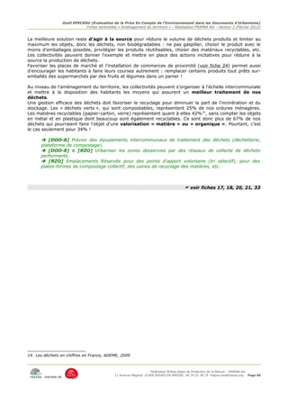 Outil EPECEDU (Evaluation de la Prise En Compte de l'Environnement dans les Documents d'Urbanisme)
                                Fiches sentinelles « Aménagement du territoire » - Réalisation FRAPNA Ain - Version 2 (Février 2012)


La meilleure solution reste d'agir à la source pour réduire le volume de déchets produits et limiter au
maximum les objets, donc les déchets, non biodégradables : ne pas gaspiller, choisir le produit avec le
moins d'emballages possible, privilégier les produits réutilisables, choisir des matériaux recyclables, etc.
Les collectivités peuvent donner l'exemple et mettre en place des actions incitatives pour réduire à la
source la production de déchets.
Favoriser les places de marché et l'installation de commerces de proximité (voir fiche 24) permet aussi
d'encourager les habitants à faire leurs courses autrement : remplacer certains produits tout prêts sur-
emballés des supermarchés par des fruits et légumes dans un panier !

Au niveau de l'aménagement du territoire, les collectivités peuvent s'organiser à l'échelle intercommunale
et mettre à la disposition des habitants les moyens qui assurent un meilleur traitement de nos
déchets.
Une gestion efficace des déchets doit favoriser le recyclage pour diminuer la part de l'incinération et du
stockage. Les « déchets verts », qui sont compostables, représentent 25% de nos ordures ménagères.
Les matières recyclables (papier-carton, verre) représentent quant à elles 42%14, sans compter les objets
en métal et en plastique dont beaucoup sont également recyclables. Ce sont donc plus de 67% de nos
déchets qui pourraient faire l'objet d'une valorisation « matière » ou « organique ». Pourtant, c'est
le cas seulement pour 34% !

       [DOO-8] Prévoir des équipements intercommunaux de traitement des déchets (déchetterie,
      plateforme de compostage).
       [DOO-8] & [RZO] Urbaniser les zones desservies par des réseaux de collecte de déchets
      performants.
       [RZO] Emplacements Réservés pour des points d'apport volontaire (tri sélectif), pour des
      plates-formes de compostage collectif, des usines de recyclage des matières, etc.



                                                                                          voir fiches 17, 18, 20, 21, 33




14 Les déchets en chiffres en France, ADEME, 2009



                                                                      Fédération Rhône-Alpes de Protection de la NAture - FRAPNA Ain
                                                 11 Avenue Maginot 01000 BOURG EN BRESSE 04.74.21.38.79 frapna-ain@frapna.org Page 66
        membre de
 