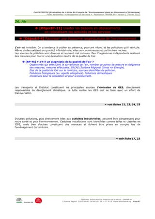 Outil EPECEDU (Evaluation de la Prise En Compte de l'Environnement dans les Documents d'Urbanisme)
                               Fiches sentinelles « Aménagement du territoire » - Réalisation FRAPNA Ain - Version 2 (Février 2012)



26. Air

                     [Objectif-11] Limiter les besoins en déplacements
                         en relocalisant les activités et les services

    [Objectif-4] Favoriser une économie respectueuse de l'environnement

L'air est invisible. On a tendance à oublier sa présence, pourtant vitale, et les pollutions qu'il véhicule.
Même si elles existent en quantité infinitésimale, elles sont nombreuses et parfois très nocives.
Les sources de pollution sont diverses et souvent mal connues. Peu d'organismes indépendants réalisent
des mesures pour fournir une évaluation neutre de la qualité de l'air.

       [RP-45] Y a-t-il un diagnostic de la qualité de l'air ?
           Organismes qui effectuent la surveillance de l'air, nombre de points de mesure et fréquence
           des mesures, mesures effectuées. SRCAE (Schéma Régional Climat Air Energie).
           Etat de la qualité de l'air sur le territoire, sources identifiées de pollution.
           Pollutions biologiques (ex. agents allergènes). Pollutions domestiques.
           Incidences pour la population et pour la biodiversité.



Les transports et l'habitat constituent les principales sources d'émission de GES, directement
responsables du dérèglement climatique. La lutte contre les GES doit se faire avec un effort de
transversalité.



                                                                                              voir fiches 21, 23, 24, 33




D'autres pollutions, plus directement liées aux activités industrielles, peuvent être dangereuses pour
notre santé et pour l'environnement. Certaines installations sont identifiées comme telles et classées en
ICPE, mais bien d'autres constituent des menaces et doivent être prises en compte lors de
l'aménagement du territoire.



                                                                                                          voir fiche 17, 33




                                                                     Fédération Rhône-Alpes de Protection de la NAture - FRAPNA Ain
                                                11 Avenue Maginot 01000 BOURG EN BRESSE 04.74.21.38.79 frapna-ain@frapna.org Page 67
       membre de
 