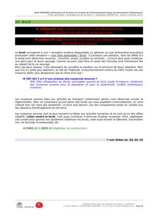Outil EPECEDU (Evaluation de la Prise En Compte de l'Environnement dans les Documents d'Urbanisme)
                               Fiches sentinelles « Aménagement du territoire » - Réalisation FRAPNA Ain - Version 2 (Février 2012)



27. Bruit

                     [Objectif-11] Limiter les besoins en déplacements
                         en relocalisant les activités et les services

                    [Objectif-12] Favoriser les modes de déplacements
                                 alternatifs à la voiture

Le bruit correspond à une « sensation auditive désagréable ou gênante ou tout phénomène acoustique
produisant cette sensation » (voir fiche sentinelles / bruit). Il constitue une pollution, dont les effets sur
la santé sont désormais reconnus : inconfort, stress, troubles du sommeil... Le bruit peut aussi constituer
une gêne pour la faune sauvage. Comme souvent, bien-être et santé des hommes sont intimement liés
au respect de la vie sauvage.
Pour ces deux raisons, il est nécessaire de connaître la situation sur le territoire de façon objective. Bien
que l'on n'y prête plus attention, du fait de l'habitude, le bourdonnement continu du trafic routier est une
nuisance réelle, plus dangereuse que le chant d'un coq !

       [RP-46] Y a-t-il une analyse des nuisances sonores ?
           PEB (Plan d'Exposition au Bruit), principales sources de bruit (carte & enjeux), incidences
           des nuisances sonores pour la population et pour la biodiversité. Arrêtés préfectoraux
           existants.



Les nuisances sonores liées aux activités du transport (notamment aérien) sont désormais suivies et
réglementées. Elles ne constituent qu'une partie des bruits qui nous assaillent continuellement, en zone
urbaine bien sûr mais pas seulement. Le bruit doit devenir une des composantes prises en compte lors
des décisions d'aménagement du territoire.

Les nuisances sonores sont le plus souvent corrélées aux activités humaines et ne sont qu'un des effets
négatifs. Lutter contre le bruit, c'est aussi contribuer à diminuer d'autres nuisances. Ainsi, végétaliser
une construction permet non seulement d'atténuer les bruits, mais aussi d'isoler le bâtiment, d'humidifier
l'air, de favoriser la biodiversité, etc.

       [DOO-1] & [RZO-1] Végétaliser les constructions.



                                                                                              voir fiches 21, 23, 24, 33




                                                                     Fédération Rhône-Alpes de Protection de la NAture - FRAPNA Ain
                                                11 Avenue Maginot 01000 BOURG EN BRESSE 04.74.21.38.79 frapna-ain@frapna.org Page 68
       membre de
 