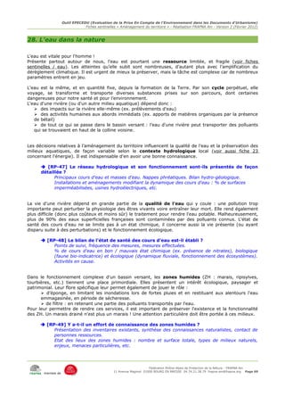 Outil EPECEDU (Evaluation de la Prise En Compte de l'Environnement dans les Documents d'Urbanisme)
                               Fiches sentinelles « Aménagement du territoire » - Réalisation FRAPNA Ain - Version 2 (Février 2012)



28. L'eau dans la nature

L'eau est vitale pour l'homme !
Présente partout autour de nous, l'eau est pourtant une ressource limitée, et fragile (voir fiches
sentinelles / eau). Les atteintes qu’elle subit sont nombreuses, d’autant plus avec l’amplification du
dérèglement climatique. Il est urgent de mieux la préserver, mais la tâche est complexe car de nombreux
paramètres entrent en jeu.

L'eau est la même, et en quantité fixe, depuis la formation de la Terre. Par son cycle perpétuel, elle
voyage, se transforme et transporte diverses substances prises sur son parcours, dont certaines
dangereuses pour notre santé et pour l’environnement.
L'eau d'une rivière (ou d'un autre milieu aquatique) dépend donc :
   ➢ des impacts sur la rivière elle-même (ex. prélèvements d'eau)
   ➢ des activités humaines aux abords immédiats (ex. apports de matières organiques par la présence
   de bétail)
   ➢ de tout ce qui se passe dans le bassin versant : l’eau d'une rivière peut transporter des polluants
   qui se trouvaient en haut de la colline voisine.


Les décisions relatives à l’aménagement du territoire influencent la qualité de l’eau et la préservation des
milieux aquatiques, de façon variable selon le contexte hydrologique local (voir aussi fiche 23
concernant l'énergie). Il est indispensable d'en avoir une bonne connaissance.

       [RP-47] Le réseau hydrologique et son fonctionnement sont-ils présentés de façon
      détaillée ?
            Principaux cours d'eau et masses d'eau. Nappes phréatiques. Bilan hydro-géologique.
            Installations et aménagements modifiant la dynamique des cours d'eau : % de surfaces
            imperméabilisées, usines hydroélectriques, etc.


La vie d'une rivière dépend en grande partie de la qualité de l'eau qui y coule : une pollution trop
importante peut perturber la physiologie des êtres vivants voire entraîner leur mort. Elle rend également
plus difficile (donc plus coûteux et moins sûr) le traitement pour rendre l'eau potable. Malheureusement,
plus de 90% des eaux superficielles françaises sont contaminées par des polluants connus. L'état de
santé des cours d'eau ne se limite pas à un état chimique, il concerne aussi la vie présente (ou ayant
disparu suite à des perturbations) et le fonctionnement écologique.

       [RP-48] Le bilan de l'état de santé des cours d'eau est-il établi ?
           Points de suivi, fréquence des mesures, mesures effectuées.
           % de cours d'eau en bon / mauvais état chimique (ex. présence de nitrates), biologique
           (faune bio-indicatrice) et écologique (dynamique fluviale, fonctionnement des écosystèmes).
           Activités en cause.


Dans le fonctionnement complexe d'un bassin versant, les zones humides (ZH : marais, ripisylves,
tourbières, etc.) tiennent une place primordiale. Elles présentent un intérêt écologique, paysager et
patrimonial. Leur flore spécifique leur permet également de jouer le rôle :
      ➢ d’éponge, en limitant les inondations lors de fortes pluies et en restituant aux alentours l'eau
      emmagasinée, en période de sécheresse.
      ➢ de filtre : en retenant une partie des polluants transportés par l'eau.
Pour leur permettre de rendre ces services, il est important de préserver l'existence et la fonctionnalité
des ZH. Un marais drainé n'est plus un marais ! Une attention particulière doit être portée à ces milieux.

       [RP-49] Y a-t-il un effort de connaissance des zones humides ?
           Présentation des inventaires existants, synthèse des connaissances naturalistes, contact de
           personnes ressources.
           Etat des lieux des zones humides : nombre et surface totale, types de milieux naturels,
           enjeux, menaces particulières, etc.




                                                                     Fédération Rhône-Alpes de Protection de la NAture - FRAPNA Ain
                                                11 Avenue Maginot 01000 BOURG EN BRESSE 04.74.21.38.79 frapna-ain@frapna.org Page 69
       membre de
 
