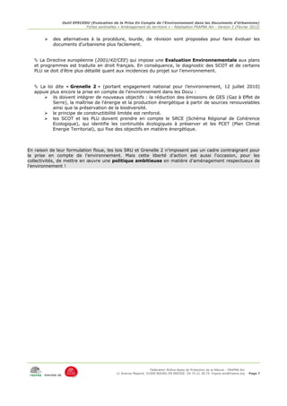 Outil EPECEDU (Evaluation de la Prise En Compte de l'Environnement dans les Documents d'Urbanisme)
                               Fiches sentinelles « Aménagement du territoire » - Réalisation FRAPNA Ain - Version 2 (Février 2012)


       ➢   des alternatives à la procédure, lourde, de révision sont proposées pour faire évoluer les
           documents d'urbanisme plus facilement.


    La Directive européenne (2001/42/CEE) qui impose une Evaluation Environnementale aux plans
   et programmes est traduite en droit français. En conséquence, le diagnostic des SCOT et de certains
   PLU se doit d'être plus détaillé quant aux incidences du projet sur l'environnement.


    La loi dite « Grenelle 2 » (portant engagement national pour l’environnement, 12 juillet 2010)
   appuie plus encore la prise en compte de l'environnement dans les Docu :
       ➢ ils doivent intégrer de nouveaux objectifs : la réduction des émissions de GES (Gaz à Effet de
           Serre), la maîtrise de l'énergie et la production énergétique à partir de sources renouvelables
           ainsi que la préservation de la biodiversité.
       ➢ le principe de constructibilité limitée est renforcé.
       ➢ les SCOT et les PLU doivent prendre en compte le SRCE (Schéma Régional de Cohérence
           Ecologique), qui identifie les continuités écologiques à préserver et les PCET (Plan Climat
           Energie Territorial), qui fixe des objectifs en matière énergétique.



En raison de leur formulation floue, les lois SRU et Grenelle 2 n'imposent pas un cadre contraignant pour
la prise en compte de l'environnement. Mais cette liberté d'action est aussi l'occasion, pour les
collectivités, de mettre en œuvre une politique ambitieuse en matière d'aménagement respectueux de
l'environnement !




                                                                     Fédération Rhône-Alpes de Protection de la NAture - FRAPNA Ain
                                                 11 Avenue Maginot 01000 BOURG EN BRESSE 04.74.21.38.79 frapna-ain@frapna.org         Page 7
       membre de
 