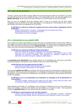 Outil EPECEDU (Evaluation de la Prise En Compte de l'Environnement dans les Documents d'Urbanisme)
                               Fiches sentinelles « Aménagement du territoire » - Réalisation FRAPNA Ain - Version 2 (Février 2012)



29. L'eau et les hommes

L'homme, comme tous les êtres vivants, dépend de son environnement autant qu'il l'influence. En raison
de cette interconnexion et de la mobilité de l'eau, il est indispensable d'avoir une approche globale de la
gestion des eaux, qu'elle concerne les eaux destinées à la consommation ou les eaux pluviales.

Dans un souci de cohérence entre les politiques liées à l'eau, la loi prévoit que les DocU soient
compatibles avec les SDAGE et les SAGE (voir fiche 7). Il est également recommandé de tenir compte
des Contrats de Rivière qui s'appliquent sur le territoire.

       [RP-50] Les acteurs et outils de la gestion de l'eau et des milieux aquatiques sont-ils
      présentés ?
           SDAGE, SAGE (Schéma - Directeur - d'Aménagement et de Gestion des Eaux).
           Contrats de Rivières qui concernent le territoire.
           Préconisations et actions envisagées.




29.1. L'alimentation en eau potable (AEP)
L'eau utilisée à la maison est prélevée au niveau des eaux de surface (sources ou cours d'eau, 80%) ou
des nappes souterraines (20%). Des périmètres de protection sont définis autour des points de captage,
pour limiter les risques de pollution de nos ressources d'eau. La pression due aux prélèvements sur le
milieu varie selon les ressources disponibles et les besoins de la population.

       [RP-51] Les ressources d'AEP sont-elles présentées ?
           Réservoirs naturels d'eau utilisés, adaptation aux besoins de la population.
           Carte des points de captage et périmètres de protection. Préconisations pour les PPI
           (périmètre de protection immédiat), PPR (périmètre de protection rapproché), PPE
           (périmètre de protection éloigné). Captages problématiques.


La production et la distribution d'eau potable relèvent de la compétence des communes ou des EPCI,
qui peuvent déléguer cette gestion à des sociétés privées, par contrat d'affermage.

       [RP-52] Qui sont les gestionnaires de l'AEP ?
           Acteurs de la production et de la distribution d'eau potable.
           Schéma Directeur d'alimentation en eau potable.

Une mauvaise gestion de l'AEP peut entraîner des temps de séjour trop longs dans les réservoirs et les
canalisations. Cela peut pousser les exploitants à un surdosage en chlore pour prévenir le développement
des germes, ce qui n'est pas sans conséquences. Les réseaux de distribution d'eau potable sont parfois
anciens et inadaptés.

       [RP-53] Y a-t-il une présentation du traitement, du stockage et de la distribution de
      l'eau potable ?
            Techniques utilisées. Analyse de l'eau traitée, taux de chlore. Temps moyen de séjour dans
            les réservoirs. Réseau de distribution. Difficultés particulières.


Sauf installation particulière (ex. récupérateur d'eau de pluie), la totalité de l'eau que nous utilisons à la
maison est potable, y compris celle utilisée pour les toilettes ou la machine à laver ! Cela augmente
d'autant la quantité d'eau que nous sommes amenés à prélever et à traiter.

       [RP-54] La consommation d'eau est-elle précisée ?
           Volume d'eau consommé par les particuliers et les collectivités. Evolution. Problèmes
           éventuels de débit d'étiage. Nombre de personnes ayant demandé à utiliser l'eau de pluie.




                                                                     Fédération Rhône-Alpes de Protection de la NAture - FRAPNA Ain
                                                11 Avenue Maginot 01000 BOURG EN BRESSE 04.74.21.38.79 frapna-ain@frapna.org Page 70
       membre de
 