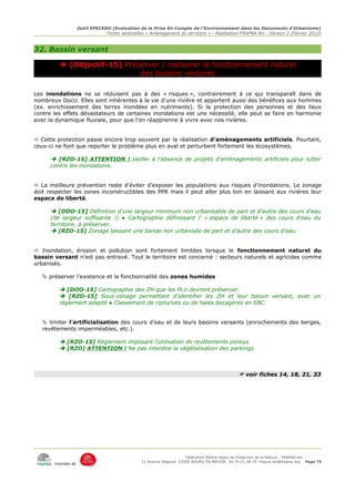 Outil EPECEDU (Evaluation de la Prise En Compte de l'Environnement dans les Documents d'Urbanisme)
                               Fiches sentinelles « Aménagement du territoire » - Réalisation FRAPNA Ain - Version 2 (Février 2012)



32. Bassin versant

          [Objectif-15] Préserver / restaurer le fonctionnement naturel
                             des bassins versants

Les inondations ne se réduisent pas à des « risques », contrairement à ce qui transparaît dans de
nombreux DocU. Elles sont inhérentes à la vie d'une rivière et apportent aussi des bénéfices aux hommes
(ex. enrichissement des terres inondées en nutriments). Si la protection des personnes et des lieux
contre les effets dévastateurs de certaines inondations est une nécessité, elle peut se faire en harmonie
avec la dynamique fluviale, pour que l'on réapprenne à vivre avec nos rivières.


 Cette protection passe encore trop souvent par la réalisation d'aménagements artificiels. Pourtant,
ceux-ci ne font que reporter le problème plus en aval et perturbent fortement les écosystèmes.

       [RZO-15] ATTENTION ! Veiller à l'absence de projets d'aménagements artificiels pour lutter
      contre les inondations.


 La meilleure prévention reste d'éviter d'exposer les populations aux risques d'inondations. Le zonage
doit respecter les zones inconstructibles des PPR mais il peut aller plus loin en laissant aux rivières leur
espace de liberté.

       [DOO-15] Définition d'une largeur minimum non urbanisable de part et d'autre des cours d'eau
      (de largeur suffisante !) ● Cartographie définissant l' « espace de liberté » des cours d'eau du
      territoire, à préserver.
       [RZO-15] Zonage laissant une bande non urbanisée de part et d'autre des cours d'eau.


 Inondation, érosion et pollution sont fortement limitées lorsque le fonctionnement naturel du
bassin versant n'est pas entravé. Tout le territoire est concerné : secteurs naturels et agricoles comme
urbanisés.

    préserver l'existence et la fonctionnalité des zones humides

          [DOO-15] Cartographie des ZH que les PLU devront préserver.
          [RZO-15] Sous-zonage permettant d'identifier les ZH et leur bassin versant, avec un
         règlement adapté ● Classement de ripisylves ou de haies bocagères en EBC.


    limiter l'artificialisation des cours d'eau et de leurs bassins versants (enrochements des berges,
   revêtements imperméables, etc.).

          [RZO-15] Règlement imposant l'utilisation de revêtements poreux.
          [RZO] ATTENTION ! Ne pas interdire la végétalisation des parkings.



                                                                                              voir fiches 14, 18, 21, 33




                                                                     Fédération Rhône-Alpes de Protection de la NAture - FRAPNA Ain
                                                11 Avenue Maginot 01000 BOURG EN BRESSE 04.74.21.38.79 frapna-ain@frapna.org Page 75
       membre de
 