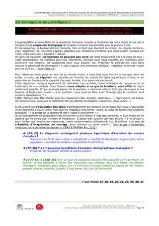 Outil EPECEDU (Evaluation de la Prise En Compte de l'Environnement dans les Documents d'Urbanisme)
                               Fiches sentinelles « Aménagement du territoire » - Réalisation FRAPNA Ain - Version 2 (Février 2012)



33. Changeons de paradigme !

            [Objectif-16] S'adapter aux capacités d'accueil du territoire
          (espaces et ressources disponibles, traitement des déchets, etc.)

L'augmentation exponentielle de la population humaine, couplée à l'évolution de notre mode de vie, est à
l'origine d'une empreinte écologique de l'espèce humaine insoutenable pour la planète Terre.
En conséquence, la biodiversité est menacée. Non en tant que diversité du vivant, qui pourra perdurer,
avec l'apparition de nouvelles espèces adaptées aux conditions extrêmes que nous aurons laissées sur
Terre, mais dans son « équilibre » actuel.
Or sans cet équilibre, les hommes ne peuvent pas vivre car cette biodiversité est à la base de tout :
notre alimentation, les matières pour nos vêtements, l'énergie pour nous chauffer, les matériaux pour
construire nos maisons, les substances pour nous soigner, etc. Préserver la biodiversité, c'est donc
assurer la pérennité de l'humanité ! A cela s'ajoute une dimension éthique : respecter le monde vivant
pour ce qu'il est... (voir fiche 13).

Pour retrouver notre place au sein de ce monde vivant, il nous faut nous inscrire à nouveau dans les
cycles naturels, en régulant nos activités en fonction du monde fini dans lequel nous vivons, et en
particulier en fonction de la capacité d'accueil, limitée, d'un bassin de vie donné.
Cette régulation implique également de relocaliser nos activités, notre utilisation de ressources et le
traitement de nos déchets. Nous devons nous adapter à ce que le territoire peut offrir de façon
réellement durable. Et par exemple passer de la question « comment obtenir l'énergie nécessaire à nos
besoins et toutes nos envies » à la question « que peut-on faire avec l'énergie que le territoire peut
produire durablement ? ».
Cette réflexion doit être menée pour les ressources (eau, énergie, matériaux...), l'agriculture, les loisirs,
les constructions, ainsi que le traitement de nos déchets (ménagers, industriels, eaux usées...).

Il est urgent que l'évaluation des choix d'aménagement du territoire ne se fasse plus sous le seul angle
d'une économie à court terme mais que les impacts à long terme soient au cœur de toutes nos décisions
politiques : « le projet de la collectivité est-il viable à long terme ? ».
Un tel changement de paradigme n'est synonyme ni d'un retour à l'âge des cavernes, ni d'un mode de vie
austère qui ne serait que tristesse et frustration. Il passe bien souvent par des actions « à la source »,
pour limiter nos besoins en ressources, notre consommation d'électricité, etc. Il suffirait d'un peu de
créativité, d'imagination, de courage, pour inventer un autre avenir... (voir projet « Ensemble,
inventons notre territoire de demain », CRRA & FRAPNA Ain, 2011).

       [RP-15] Le diagnostic envisage-t-il plusieurs hypothèses d'évolution du nombre
      d'emplois ?
          Scenario « au fil de l'eau » et/ou « volontariste » (souhait de développer toujours plus) et/ou
          régulateur » (souhait de s'adapter au potentiel du territoire).

       [RP-30] Y a-t-il plusieurs hypothèses d'évolution démographique envisagées ?
          Projection de l'évolution récente et autres scenarii.


       [DOO-16] & [RZO-16] Fixer un seuil de population pouvant être accueillie sur le territoire, en
      fonction de ses capacités à fournir des ressources (eau, énergie, etc.) et à traiter nos déchets
      (ménagers, industriels, eaux usées, etc.) ● Concevoir le projet collectif au regard de ses impacts
      globaux (directs, indirects, couplés, à long terme, etc.) sur la biodiversité.




                                                                    voir fiches 17, 18, 19, 20, 21, 23, 25, 30, 31




                                                                     Fédération Rhône-Alpes de Protection de la NAture - FRAPNA Ain
                                                11 Avenue Maginot 01000 BOURG EN BRESSE 04.74.21.38.79 frapna-ain@frapna.org Page 76
       membre de
 