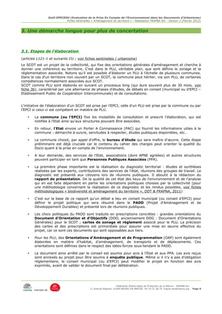 Outil EPECEDU (Evaluation de la Prise En Compte de l'Environnement dans les Documents d'Urbanisme)
                                Fiches sentinelles « Aménagement du territoire » - Réalisation FRAPNA Ain - Version 2 (Février 2012)



3. Une démarche longue pour plus de concertation



3.1. Etapes de l'élaboration
(articles L121-1 et suivants CU ; voir fiches sentinelles / urbanisme)
Le SCOT est un projet de la collectivité, qui fixe des orientations générales d'aménagement et cherche à
donner une cohérence au territoire. C'est dans le PLU, véritable plan, que sont définis le zonage et la
réglementation associée. Notons qu'il est possible d'élaborer un PLU à l'échelle de plusieurs communes.
Dans le cas d'un territoire non couvert par un SCOT, la commune peut hériter, via son PLU, de certaines
compétences normalement associées aux SCOT.
SCOT comme PLU sont élaborés en suivant un processus long (qui dure souvent plus de 30 mois, voir
fiche 3b), caractérisé par une alternance de phases d'études, de débats en conseil (municipal ou d'EPCI –
Etablissement Public de Coopération Intercommunale) et de consultations.


L'initiative de l'élaboration d'un SCOT est prise par l'EPCI, celle d'un PLU est prise par la commune ou par
l'EPCI si celui-ci est compétent en matière de PLU.

    •   La commune (ou l'EPCI) fixe les modalités de consultation et prescrit l'élaboration, qui est
        notifiée à l'Etat ainsi qu'aux structures pouvant être associées.

    •   En retour, l'Etat envoie un Porter A Connaissance (PAC) qui fournit les informations utiles à la
        commune : démarche à suivre, servitudes à respecter, études publiques disponibles, etc…

    •   La commune choisit, par appel d'offre, le bureau d'étude qui sera maître d'œuvre. Cette étape
        préliminaire est déjà cruciale car le contenu du cahier des charges peut orienter la qualité du
        DocU quant à la prise en compte de l'environnement.

    •   A leur demande, des services de l'Etat, associations (dont APNE agréées) et autres structures
        peuvent participer en tant que Personnes Publiques Associées (PPA).

    •   La première phase importante est la réalisation du diagnostic territorial : études et synthèses
        réalisées par les experts, contributions des services de l'état, réunions des groupes de travail. Le
        diagnostic est présenté aux citoyens lors de réunions publiques. Il aboutit à la rédaction du
        rapport de présentation. De la qualité de cet état des lieux de l'environnement et de l'analyse
        qui en est faite dépendent en partie les orientations politiques choisies par la collectivité (pour
        une méthodologie concernant la réalisation de ce diagnostic et les rendus possibles, voir fiches
        méthodologiques « biodiversité et aménagement du territoire », DDT & FRAPNA, 2011)

    •   C'est sur la base de ce rapport qu'un débat a lieu en conseil municipal (ou conseil d'EPCI) pour
        définir le projet politique qui sera résumé dans le PADD (Projet d'Aménagement et de
        Développement Durables) et présenté lors de réunions publiques.

    •   Les choix politiques du PADD sont traduits en prescriptions concrètes : grandes orientations du
        Document d'Orientation et d'Objectifs (DOO, anciennement DOG : Document d'Orientations
        Générales) pour le SCOT ; cartes de zonage et règlement associé pour le PLU. La précision
        des cartes et des prescriptions est primordiale pour assurer une mise en œuvre effective du
        projet, car ce sont ces documents qui sont opposables aux tiers.

    •   Pour les PLU, des Orientations d'Aménagement et de Programmation (OAP) sont également
        élaborées en matière d'habitat, d'aménagement, de transports et de déplacements. Ces
        orientations sont définies dans le respect des idées-forces sous-tendant le PADD.

    •   Le document ainsi arrêté par le conseil est soumis pour avis à l'Etat et aux PPA. Les avis reçus
        sont annexés au projet pour être soumis à enquête publique. Même si il n'y a pas d'obligation
        réglementaire, le conseil municipal (ou d'EPCI) peut modifier le projet en fonction des avis
        exprimés, avant de valider le document final par délibération.




                                                                      Fédération Rhône-Alpes de Protection de la NAture - FRAPNA Ain
                                                  11 Avenue Maginot 01000 BOURG EN BRESSE 04.74.21.38.79 frapna-ain@frapna.org         Page 8
        membre de
 