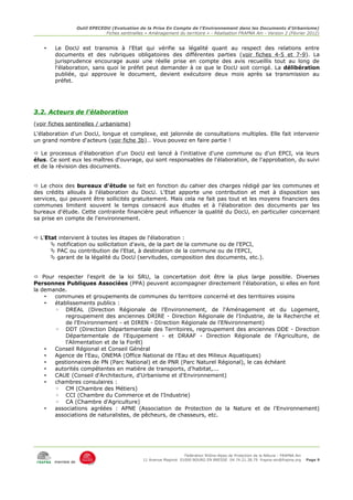 Outil EPECEDU (Evaluation de la Prise En Compte de l'Environnement dans les Documents d'Urbanisme)
                                Fiches sentinelles « Aménagement du territoire » - Réalisation FRAPNA Ain - Version 2 (Février 2012)


    •   Le DocU est transmis à l'Etat qui vérifie sa légalité quant au respect des relations entre
        documents et des rubriques obligatoires des différentes parties (voir fiches 4-5 et 7-9). La
        jurisprudence encourage aussi une réelle prise en compte des avis recueillis tout au long de
        l'élaboration, sans quoi le préfet peut demander à ce que le DocU soit corrigé. La délibération
        publiée, qui approuve le document, devient exécutoire deux mois après sa transmission au
        préfet.




3.2. Acteurs de l'élaboration
(voir fiches sentinelles / urbanisme)
L'élaboration d'un DocU, longue et complexe, est jalonnée de consultations multiples. Elle fait intervenir
un grand nombre d'acteurs (voir fiche 3b)… Vous pouvez en faire partie !

 Le processus d'élaboration d'un DocU est lancé à l'initiative d'une commune ou d'un EPCI, via leurs
élus. Ce sont eux les maîtres d'ouvrage, qui sont responsables de l'élaboration, de l'approbation, du suivi
et de la révision des documents.


 Le choix des bureaux d'étude se fait en fonction du cahier des charges rédigé par les communes et
des crédits alloués à l'élaboration du DocU. L'Etat apporte une contribution et met à disposition ses
services, qui peuvent être sollicités gratuitement. Mais cela ne fait pas tout et les moyens financiers des
communes limitent souvent le temps consacré aux études et à l'élaboration des documents par les
bureaux d'étude. Cette contrainte financière peut influencer la qualité du DocU, en particulier concernant
sa prise en compte de l'environnement.


 L'Etat intervient à toutes les étapes de l'élaboration :
       notification ou sollicitation d'avis, de la part de la commune ou de l'EPCI,
       PAC ou contribution de l'Etat, à destination de la commune ou de l'EPCI,
       garant de la légalité du DocU (servitudes, composition des documents, etc.).


 Pour respecter l'esprit de la loi SRU, la concertation doit être la plus large possible. Diverses
Personnes Publiques Associées (PPA) peuvent accompagner directement l'élaboration, si elles en font
la demande.
    •  communes et groupements de communes du territoire concerné et des territoires voisins
    •  établissements publics :
       ◦ DREAL (Direction Régionale de l'Environnement, de l'Aménagement et du Logement,
           regroupement des anciennes DRIRE - Direction Régionale de l'Industrie, de la Recherche et
           de l'Environnement - et DIREN - DIrection Régionale de l'ENvironnement)
       ◦ DDT (Direction Départementale des Territoires, regroupement des anciennes DDE - Direction
           Départementale de l'Equipement - et DRAAF - Direction Régionale de l'Agriculture, de
           l'Alimentation et de la Forêt)
    •  Conseil Régional et Conseil Général
    •  Agence de l'Eau, ONEMA (Office National de l'Eau et des Milieux Aquatiques)
    •  gestionnaires de PN (Parc National) et de PNR (Parc Naturel Régional), le cas échéant
    •  autorités compétentes en matière de transports, d'habitat,...
    •  CAUE (Conseil d'Architecture, d'Urbanisme et d'Environnement)
    •  chambres consulaires :
       ◦ CM (Chambre des Métiers)
       ◦ CCI (Chambre du Commerce et de l'Industrie)
       ◦ CA (Chambre d'Agriculture)
    •  associations agréées : APNE (Association de Protection de la Nature et de l'Environnement)
       associations de naturalistes, de pêcheurs, de chasseurs, etc.




                                                                      Fédération Rhône-Alpes de Protection de la NAture - FRAPNA Ain
                                                  11 Avenue Maginot 01000 BOURG EN BRESSE 04.74.21.38.79 frapna-ain@frapna.org         Page 9
        membre de
 