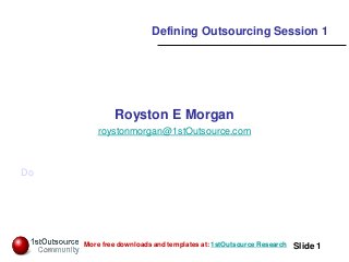 Slide: 1
Slide 1More free downloads and templates at: 1stOutsource Research
Defining Outsourcing Session 1
Royston E Morgan
roystonmorgan@1stOutsource.com
Do
 