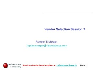 Slide: 1
Slide 1More free downloads and templates at: 1stOutsource Research
Vendor Selection Session 2
Royston E Morgan
roystonmorgan@1stoutsource.com
 