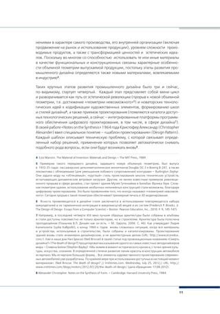 11
нениями в характере самого производства, его внутренней организации (включая
продвижение на рынок и использование продукции), уровнем сложности произ-
водимых продуктов, а также с трансформацией ценностей и эстетических идеа-
лов. Поскольку во многом со способностью использовать те или иные материалы
в качестве функциональных и конструкционных связаны характерные особенно-
сти объемной геометрии выпускаемой продукции, постольку этапы развития про-
мышленного дизайна определяются также новыми материалами, вовлекаемыми
в индустрию4.
Таких крупных этапов развития промышленного дизайна было три и сейчас,
по-видимому, стартует четвертый. Каждый этап представляет собой мини-цикл
и разворачивается как путь от эстетической революции (прорыв к новой объемной
геометрии, т.е. достижение «геометрии невозможного»5) и новаторских техноло-
гических идей к кодификации художественных элементов, формированию школ
и стилей дизайна6, а также приемов проектирования (появляются каталоги доступ-
ных технологических решений, а сейчас – интегрированные платформы программ-
ного обеспечения цифрового проектирования, в том числе, в сфере дизайна7).
Всвоейработе«NotesontheSynthesis»1964годаКристоферАлександр(Christopher
Alexander) ввел специальное понятие – «шаблон проектирования» (Design Pattern).
Каждый шаблон описывает техническую проблему, с которой связывает опреде-
ленный набор решений, применение которых позволяет автоматически снимать
подобного рода вопросы, если они будут возникать вновь8.
4 Ezio Manzini. The Material of Invention: Materials and Design.– The MIT Press, 1989.
5 Примером такого передового дизайна, задавшего новую объемную геометрию, был выпуск
в 1933-35 годах пассажирских цельнометаллических монопланов Douglas DC-3 и Boeing B-247, а также
локомотива с обтекаемыми (для уменьшения лобового сопротивления) контурами – Burlington Zephyr.
Они задали моду на «обтекаемый», «круглый» стиль проектирования многих технических устройств,
испытывающих динамические ветровые нагрузки. Другим, не менее известным примером революци-
онного прорыва в сфере дизайна, стал проект здания Музея Гугенхайма в Бильбао Фрэнка Гери. Слож-
ная геометрия здания, использование необычных нелинейных конструкций стали возможны, благодаря
цифровому проектированию. Это было проявлением того, что иногда называют «геометрией невозмож-
ного». Сегодня прорыв к такой геометрии обеспечивает трехмерная печать и 3D моделирование.
6 Ясность проявляющегося в дизайне стиля заключается в использовании повторяющегося набора
микродеталей и их гармоничной интеграции в макромасштаб вещей и их систем (Frederick P. Brooks, Jr.
The Design of Design. Essays from a Computer Scientist.– Boston: Pearson Education, Inc., 2010. Р. 9, 145-147).
7 Например, в последней четверти XIX века лучшие образцы архитектуры были собраны в альбомы
и стали доступны повсеместно не только архитекторам, но и строителям. Архитектура была потеснена
протодизайном (Глазычев В.Л. Дизайн как он есть. – М.: Европа, 2006. С. 46). Как утверждает Лидия
Калиполити (Lydia Kallipoliti), к концу 1960-х годов вновь сложилась ситуация, когда все материалы
и устройства, используемые в строительстве, были собраны и каталогизированы. Проектирование
зданий вновь стало инженерно-дизайнерским, а не архитектурным делом (URL: http://www.ecoredux.
com/). Уже в наши дни Нил Бриско (Neil Briscoe) в своей статье под провокационным названием «Смерть
дизайна?» (The death of design?) процитировал высказывание одного из самых известных автодизайнеров
мира – Стивена Бейли (Stephen Bayley): «Мы живем в момент исторического кризиса, с точки зрения куль-
туры, искусства, сознания. В определенной степени развитие линии красоты в конструкции автомобиля
исчерпано. Мы исчерпали большую форму…. Все элементы художественного проектирования современ-
ных автомобилей уже разработаны. По крайней мере при использовании доступных в настоящий момент
материалов». (Neil Briscoe. The death of design? // Irishtimes.com. Wednesday, July 25, 2012// URL: http://
www.irishtimes.com/blogs/motors/2012/07/20/the-death-of-design/ (дата обращения: 17.08.2012).
8 Alexander Christopher. Notes on the Synthesis of Form. – Cambridge: Harvard University Press, 1984.
 