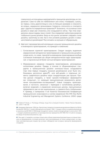 27
39	 Frederick P. Brooks, Jr. The Design of Design. Essays from a Computer Scientist.– Boston: Pearson Education,
Inc., 2010. Р. 148-149.
40	 Например,вБритании:1994год–британскиестандартыпоуправлениюдизайномвсфереуслуг(British
Standard BS 7000 Part 3: Guide to Managing Service Design); 1996 – стандарт в области управления дизайном
встроительстве(BS7000-4:1996Designmanagement systems.Guidetomanagingdesigninconstruction);1997
– стандарт управления дизайном на производственном предприятии (BS 7000-Part 4: Guide to managing
the design of manufactured products); и др.
41	 Речь идет о стандартах, в которых открыты весь объем нормативной документации и исходные прин-
ципы их формирования, и которые допускают свою трансформацию не только учредителями, но и дру-
гими заинтересованными лицами при условии соблюдения ими исходных принципов формирования
стандартов.
совокупность используемых микродеталей и принципов архитектуры их сое-
динения). Сами по себе эти «библиотеки» или стили/ платформы /школы,
во-первых, очень дорогостоящи в силу их больших размеров и сложности,
во-вторых, иерархично организованы (элементы соотносятся и сочетаются
друг с другом по определенным правилам)39. Возможно, что основные стили
дизайна в мире уже сложились или складываются сейчас. При этом опре-
делились явные лидеры таких стилей. Они определяют мейнстрим развития
глобального рынка дизайна. Вход на этот рынок заставляет следовать стилю
дизайна, принятому на нем. Как в этих условиях развивать дизайн и совер-
шенствоваться дизайнерам? Рассчитывать на мутацию и гибридизацию.
d.	 Идет рост производственной кооперации на рынке промышленного дизайна
и инженерного проектирования, что приводит к появлению:
i.	 Согласования стратегий проектирования. Следует ожидать выделения
иерархической методологии проектирования в промышленном дизайне,
скорее всего, по схеме, принятой в инженерном проектировании вообще
(системная инженерия как общее методологическое ядро проектирова-
ния и подчиненные ей более частные методики проектирования).
ii.	 Формирования иерархии стандартов проектирования, регулируемых
онтологиями дизайна. Правда, в отличие от общеинженерных стан-
дартов в промышленном дизайне онитолько-только складываются
(при этом первые стандарты оказания дизайнерских услуг были опу-
бликованы достаточно давно40), хотя веб-дизайн и отдельные сег-
менты графического дизайна такую стандартизацию уже прошли. При-
чем данные стандарты, а также «дизайн-платформы» формируются
как «открытые», т.е. имеющие принципиальную возможность допол-
нения пользователями-поставщиками41. Новые стандарты проектиро-
вания, в частности, связанные с переходом к «устойчивому дизайну»,
включая экодизайн и управление жизненным циклом, принципиально
оформляются уже не как национальные, а стремятся быть глобальными.
К примеру, в материалах V-ой Азиатско-Тихоокеанской Конференции
промышленного инжиниринга и систем управления (the Fifth Asia Pacific
Industrial Engineering and Management Systems Conference 2004) среди
2.2. Трансформация рынка промышленного дизайна: прогноз на ближайшие 10-20 лет
 