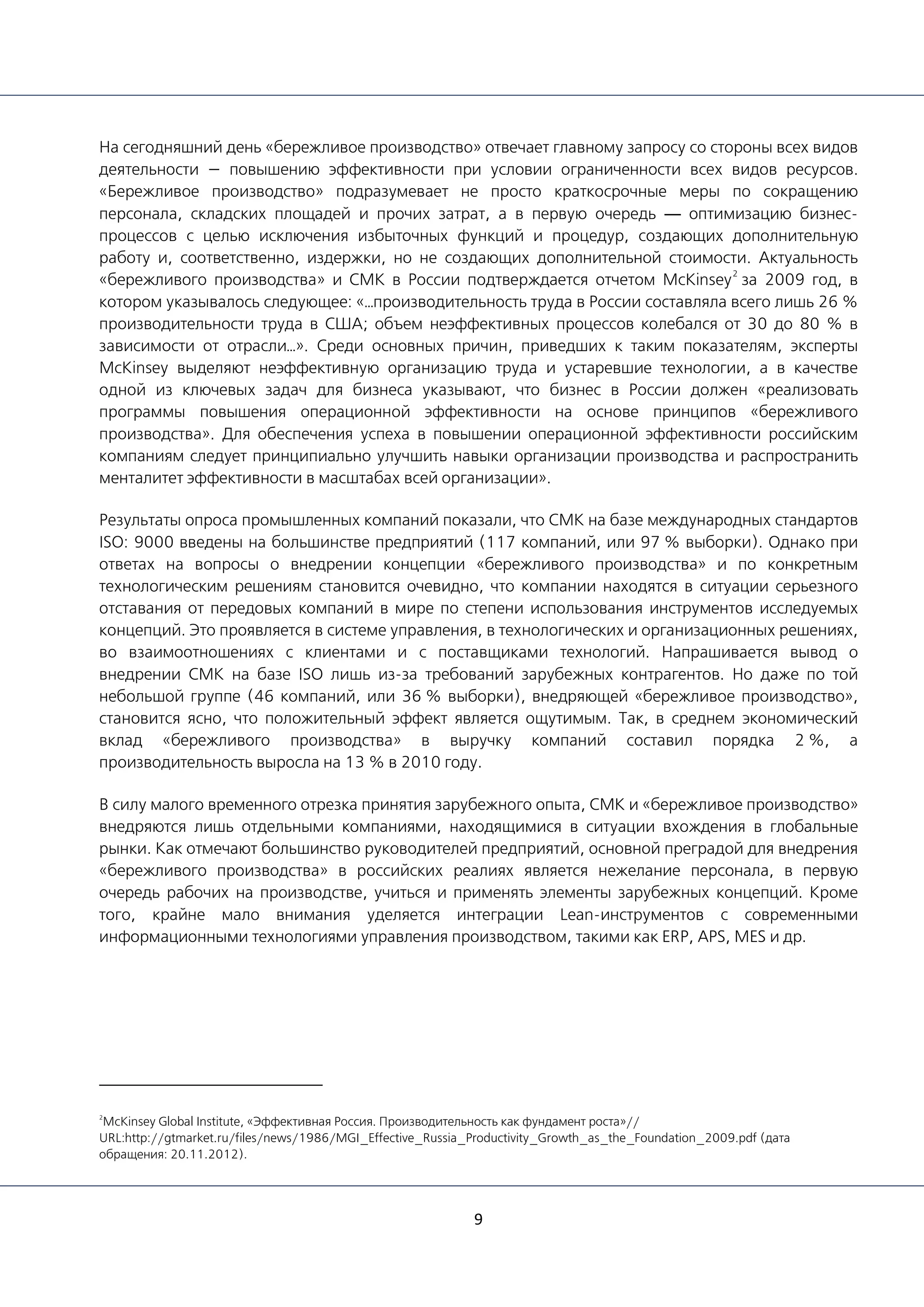 9
На сегодняшний день «бережливое производство» отвечает главному запросу со стороны всех видов
деятельности — повышению эффективности при условии ограниченности всех видов ресурсов.
«Бережливое производство» подразумевает не просто краткосрочные меры по сокращению
персонала, складских площадей и прочих затрат, а в первую очередь — оптимизацию бизнес-
процессов с целью исключения избыточных функций и процедур, создающих дополнительную
работу и, соответственно, издержки, но не создающих дополнительной стоимости. Актуальность
«бережливого производства» и СМК в России подтверждается отчетом McKinsey
2
за 2009 год, в
котором указывалось следующее: «…производительность труда в России составляла всего лишь 26 %
производительности труда в США; объем неэффективных процессов колебался от 30 до 80 % в
зависимости от отрасли…». Среди основных причин, приведших к таким показателям, эксперты
McKinsey выделяют неэффективную организацию труда и устаревшие технологии, а в качестве
одной из ключевых задач для бизнеса указывают, что бизнес в России должен «реализовать
программы повышения операционной эффективности на основе принципов «бережливого
производства». Для обеспечения успеха в повышении операционной эффективности российским
компаниям следует принципиально улучшить навыки организации производства и распространить
менталитет эффективности в масштабах всей организации».
Результаты опроса промышленных компаний показали, что СМК на базе международных стандартов
ISO: 9000 введены на большинстве предприятий (117 компаний, или 97 % выборки). Однако при
ответах на вопросы о внедрении концепции «бережливого производства» и по конкретным
технологическим решениям становится очевидно, что компании находятся в ситуации серьезного
отставания от передовых компаний в мире по степени использования инструментов исследуемых
концепций. Это проявляется в системе управления, в технологических и организационных решениях,
во взаимоотношениях с клиентами и с поставщиками технологий. Напрашивается вывод о
внедрении СМК на базе ISO лишь из-за требований зарубежных контрагентов. Но даже по той
небольшой группе (46 компаний, или 36 % выборки), внедряющей «бережливое производство»,
становится ясно, что положительный эффект является ощутимым. Так, в среднем экономический
вклад «бережливого производства» в выручку компаний составил порядка 2 %, а
производительность выросла на 13 % в 2010 году.
В силу малого временного отрезка принятия зарубежного опыта, СМК и «бережливое производство»
внедряются лишь отдельными компаниями, находящимися в ситуации вхождения в глобальные
рынки. Как отмечают большинство руководителей предприятий, основной преградой для внедрения
«бережливого производства» в российских реалиях является нежелание персонала, в первую
очередь рабочих на производстве, учиться и применять элементы зарубежных концепций. Кроме
того, крайне мало внимания уделяется интеграции Lean-инструментов с современными
информационными технологиями управления производством, такими как ERP, APS, MES и др.
2
McKinsey Global Institute, «Эффективная Россия. Производительность как фундамент роста»//
URL:http://gtmarket.ru/files/news/1986/MGI_Effective_Russia_Productivity_Growth_as_the_Foundation_2009.pdf (дата
обращения: 20.11.2012).
 
