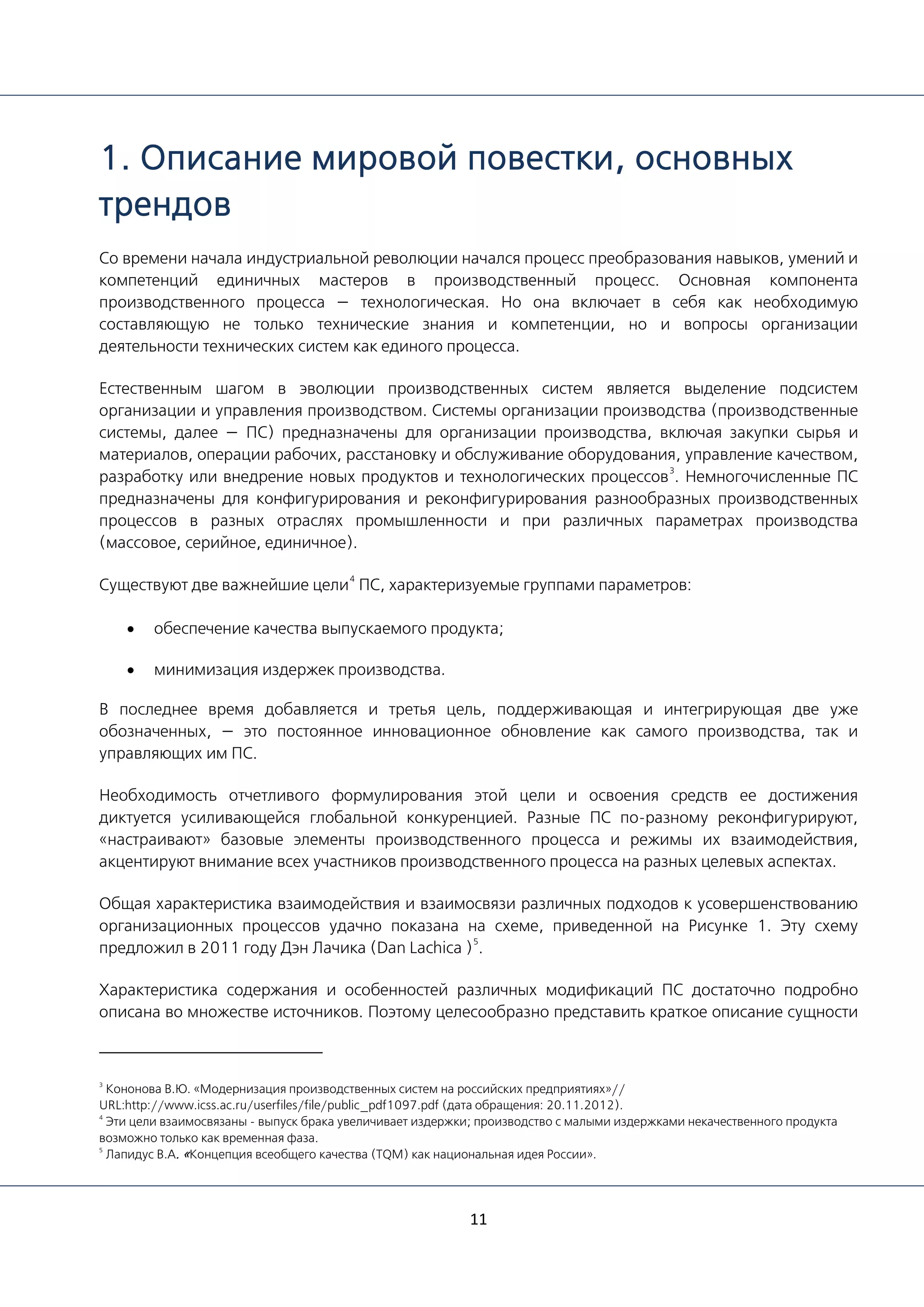 11
1. Описание мировой повестки, основных
трендов
Со времени начала индустриальной революции начался процесс преобразования навыков, умений и
компетенций единичных мастеров в производственный процесс. Основная компонента
производственного процесса — технологическая. Но она включает в себя как необходимую
составляющую не только технические знания и компетенции, но и вопросы организации
деятельности технических систем как единого процесса.
Естественным шагом в эволюции производственных систем является выделение подсистем
организации и управления производством. Системы организации производства (производственные
системы, далее — ПС) предназначены для организации производства, включая закупки сырья и
материалов, операции рабочих, расстановку и обслуживание оборудования, управление качеством,
разработку или внедрение новых продуктов и технологических процессов
3
. Немногочисленные ПС
предназначены для конфигурирования и реконфигурирования разнообразных производственных
процессов в разных отраслях промышленности и при различных параметрах производства
(массовое, серийное, единичное).
Существуют две важнейшие цели
4
ПС, характеризуемые группами параметров:
• обеспечение качества выпускаемого продукта;
• минимизация издержек производства.
В последнее время добавляется и третья цель, поддерживающая и интегрирующая две уже
обозначенных, — это постоянное инновационное обновление как самого производства, так и
управляющих им ПС.
Необходимость отчетливого формулирования этой цели и освоения средств ее достижения
диктуется усиливающейся глобальной конкуренцией. Разные ПС по-разному реконфигурируют,
«настраивают» базовые элементы производственного процесса и режимы их взаимодействия,
акцентируют внимание всех участников производственного процесса на разных целевых аспектах.
Общая характеристика взаимодействия и взаимосвязи различных подходов к усовершенствованию
организационных процессов удачно показана на схеме, приведенной на Рисунке 1. Эту схему
предложил в 2011 году Дэн Лачика (Dan Lachica )
5
.
Характеристика содержания и особенностей различных модификаций ПС достаточно подробно
описана во множестве источников. Поэтому целесообразно представить краткое описание сущности
3
Кононова В.Ю. «Модернизация производственных систем на российских предприятиях»//
URL:http://www.icss.ac.ru/userfiles/file/public_pdf1097.pdf (дата обращения: 20.11.2012).
4
Эти цели взаимосвязаны - выпуск брака увеличивает издержки; производство с малыми издержками некачественного продукта
возможно только как временная фаза.
5
Лапидус В.А. «Концепция всеобщего качества (TQM) как национальная идея России».
 