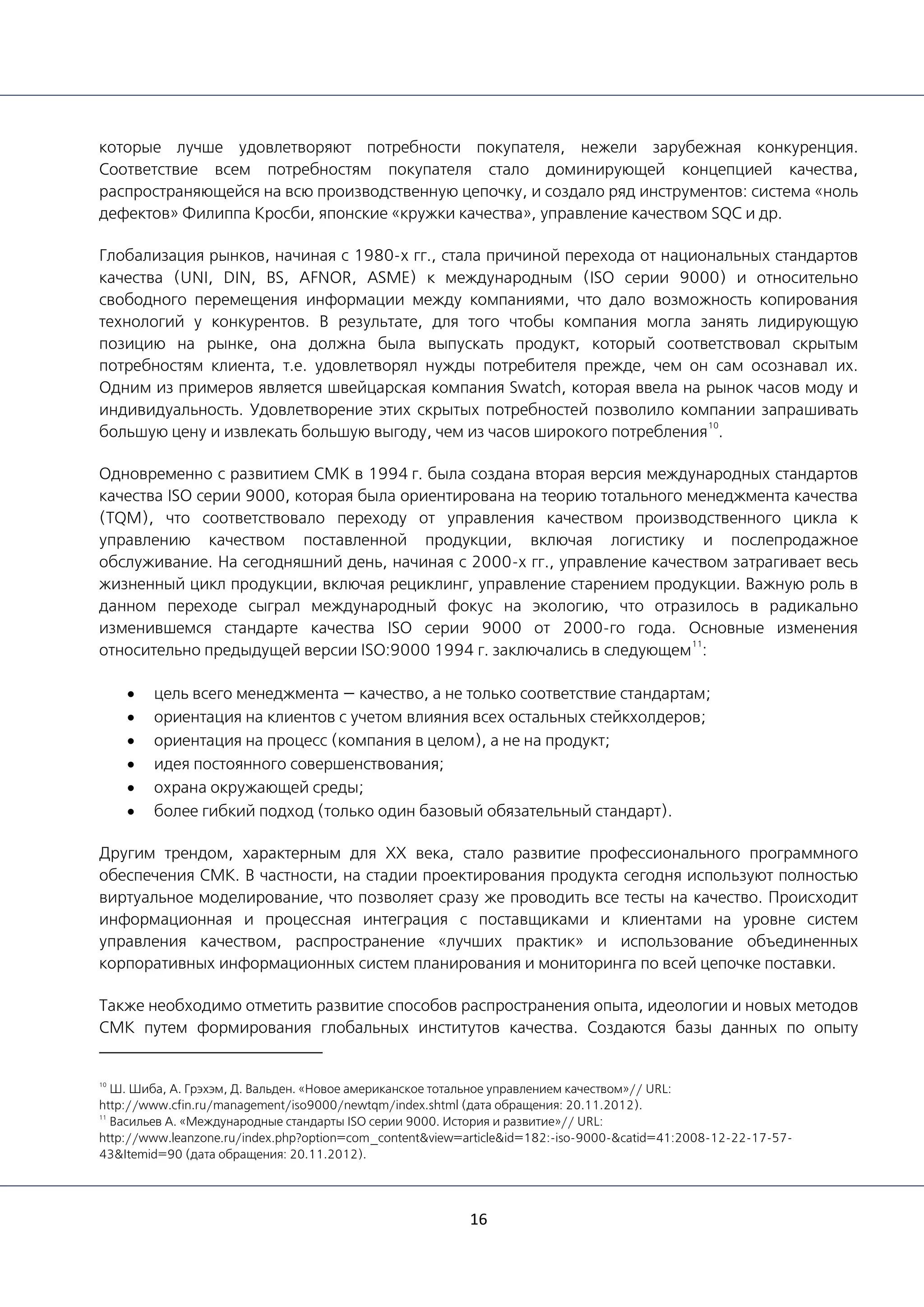 16
которые лучше удовлетворяют потребности покупателя, нежели зарубежная конкуренция.
Соответствие всем потребностям покупателя стало доминирующей концепцией качества,
распространяющейся на всю производственную цепочку, и создало ряд инструментов: система «ноль
дефектов» Филиппа Кросби, японские «кружки качества», управление качеством SQC и др.
Глобализация рынков, начиная с 1980-х гг., стала причиной перехода от национальных стандартов
качества (UNI, DIN, BS, AFNOR, ASME) к международным (ISO серии 9000) и относительно
свободного перемещения информации между компаниями, что дало возможность копирования
технологий у конкурентов. В результате, для того чтобы компания могла занять лидирующую
позицию на рынке, она должна была выпускать продукт, который соответствовал скрытым
потребностям клиента, т.е. удовлетворял нужды потребителя прежде, чем он сам осознавал их.
Одним из примеров является швейцарская компания Swatch, которая ввела на рынок часов моду и
индивидуальность. Удовлетворение этих скрытых потребностей позволило компании запрашивать
большую цену и извлекать большую выгоду, чем из часов широкого потребления
10
.
Одновременно с развитием СМК в 1994 г. была создана вторая версия международных стандартов
качества ISO серии 9000, которая была ориентирована на теорию тотального менеджмента качества
(TQM), что соответствовало переходу от управления качеством производственного цикла к
управлению качеством поставленной продукции, включая логистику и послепродажное
обслуживание. На сегодняшний день, начиная с 2000-х гг., управление качеством затрагивает весь
жизненный цикл продукции, включая рециклинг, управление старением продукции. Важную роль в
данном переходе сыграл международный фокус на экологию, что отразилось в радикально
изменившемся стандарте качества ISO серии 9000 от 2000-го года. Основные изменения
относительно предыдущей версии ISO:9000 1994 г. заключались в следующем
11
:
• цель всего менеджмента — качество, а не только соответствие стандартам;
• ориентация на клиентов с учетом влияния всех остальных стейкхолдеров;
• ориентация на процесс (компания в целом), а не на продукт;
• идея постоянного совершенствования;
• охрана окружающей среды;
• более гибкий подход (только один базовый обязательный стандарт).
Другим трендом, характерным для ХХ века, стало развитие профессионального программного
обеспечения СМК. В частности, на стадии проектирования продукта сегодня используют полностью
виртуальное моделирование, что позволяет сразу же проводить все тесты на качество. Происходит
информационная и процессная интеграция с поставщиками и клиентами на уровне систем
управления качеством, распространение «лучших практик» и использование объединенных
корпоративных информационных систем планирования и мониторинга по всей цепочке поставки.
Также необходимо отметить развитие способов распространения опыта, идеологии и новых методов
СМК путем формирования глобальных институтов качества. Создаются базы данных по опыту
10
Ш. Шиба, А. Грэхэм, Д. Вальден. «Новое американское тотальное управлением качеством»// URL:
http://www.cfin.ru/management/iso9000/newtqm/index.shtml (дата обращения: 20.11.2012).
11
Васильев А. «Международные стандарты ISO серии 9000. История и развитие»// URL:
http://www.leanzone.ru/index.php?option=com_content&view=article&id=182:-iso-9000-&catid=41:2008-12-22-17-57-
43&Itemid=90 (дата обращения: 20.11.2012).
 