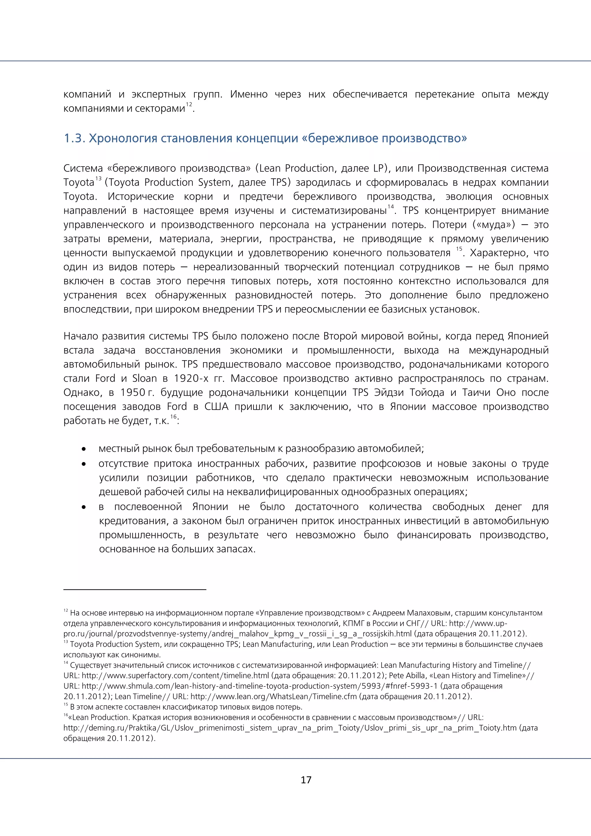 17
компаний и экспертных групп. Именно через них обеспечивается перетекание опыта между
компаниями и секторами
12
.
1.3. Хронология становления концепции «бережливое производство»
Система «бережливого производства» (Lean Production, далее LP), или Производственная система
Toyota
13
(Toyota Production System, далее TPS) зародилась и сформировалась в недрах компании
Toyota. Исторические корни и предтечи бережливого производства, эволюция основных
направлений в настоящее время изучены и систематизированы
14
. TPS концентрирует внимание
управленческого и производственного персонала на устранении потерь. Потери («муда») — это
затраты времени, материала, энергии, пространства, не приводящие к прямому увеличению
ценности выпускаемой продукции и удовлетворению конечного пользователя
15
. Характерно, что
один из видов потерь — нереализованный творческий потенциал сотрудников — не был прямо
включен в состав этого перечня типовых потерь, хотя постоянно контекстно использовался для
устранения всех обнаруженных разновидностей потерь. Это дополнение было предложено
впоследствии, при широком внедрении TPS и переосмыслении ее базисных установок.
Начало развития системы TPS было положено после Второй мировой войны, когда перед Японией
встала задача восстановления экономики и промышленности, выхода на международный
автомобильный рынок. TPS предшествовало массовое производство, родоначальниками которого
стали Ford и Sloan в 1920-х гг. Массовое производство активно распространялось по странам.
Однако, в 1950 г. будущие родоначальники концепции TPS Эйдзи Тойода и Таичи Оно после
посещения заводов Ford в США пришли к заключению, что в Японии массовое производство
работать не будет, т.к.
16
:
• местный рынок был требовательным к разнообразию автомобилей;
• отсутствие притока иностранных рабочих, развитие профсоюзов и новые законы о труде
усилили позиции работников, что сделало практически невозможным использование
дешевой рабочей силы на неквалифицированных однообразных операциях;
• в послевоенной Японии не было достаточного количества свободных денег для
кредитования, а законом был ограничен приток иностранных инвестиций в автомобильную
промышленность, в результате чего невозможно было финансировать производство,
основанное на больших запасах.
12
На основе интервью на информационном портале «Управление производством» с Андреем Малаховым, старшим консультантом
отдела управленческого консультирования и информационных технологий, КПМГ в России и СНГ// URL: http://www.up-
pro.ru/journal/prozvodstvennye-systemy/andrej_malahov_kpmg_v_rossii_i_sg_a_rossijskih.html (дата обращения 20.11.2012).
13
Toyota Production System, или сокращенно TPS; Lean Manufacturing, или Lean Production — все эти термины в большинстве случаев
используют как синонимы.
14
Существует значительный список источников с систематизированной информацией: Lean Manufacturing History and Timeline//
URL: http://www.superfactory.com/content/timeline.html (дата обращения: 20.11.2012); Pete Abilla, «Lean History and Timeline»//
URL: http://www.shmula.com/lean-history-and-timeline-toyota-production-system/5993/#fnref-5993-1 (дата обращения
20.11.2012); Lean Timeline// URL: http://www.lean.org/WhatsLean/Timeline.cfm (дата обращения 20.11.2012).
15
В этом аспекте составлен классификатор типовых видов потерь.
16
«Lean Production. Краткая история возникновения и особенности в сравнении с массовым производством»// URL:
http://deming.ru/Praktika/GL/Uslov_primenimosti_sistem_uprav_na_prim_Toioty/Uslov_primi_sis_upr_na_prim_Toioty.htm (дата
обращения 20.11.2012).
 