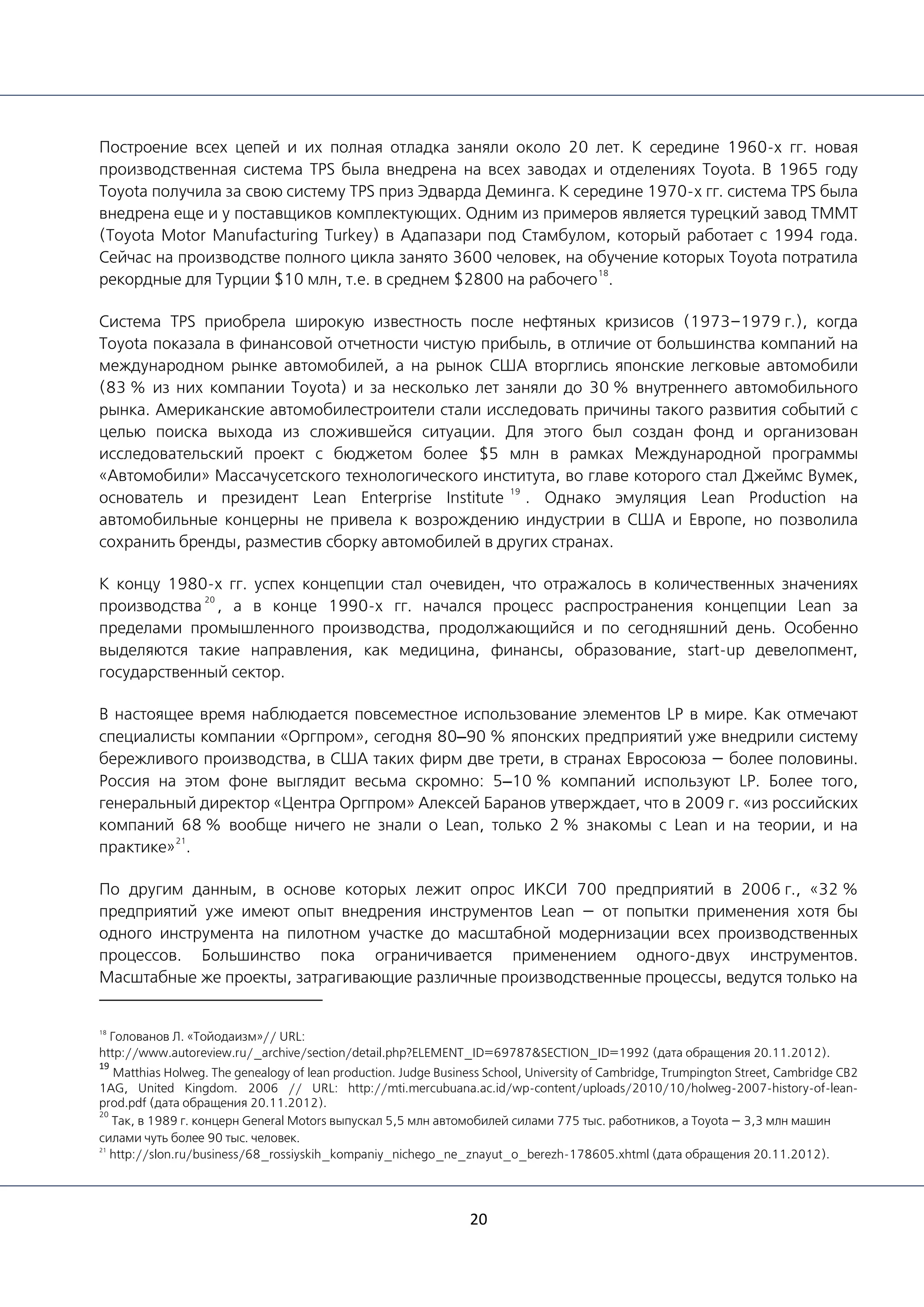 20
Построение всех цепей и их полная отладка заняли около 20 лет. К середине 1960-х гг. новая
производственная система TPS была внедрена на всех заводах и отделениях Toyota. В 1965 году
Toyota получила за свою систему TPS приз Эдварда Деминга. К середине 1970-х гг. система TPS была
внедрена еще и у поставщиков комплектующих. Одним из примеров является турецкий завод TMMT
(Toyota Motor Manufacturing Turkey) в Адапазари под Стамбулом, который работает с 1994 года.
Сейчас на производстве полного цикла занято 3600 человек, на обучение которых Toyota потратила
рекордные для Турции $10 млн, т.е. в среднем $2800 на рабочего
18
.
Система TPS приобрела широкую известность после нефтяных кризисов (1973–1979 г.), когда
Toyota показала в финансовой отчетности чистую прибыль, в отличие от большинства компаний на
международном рынке автомобилей, а на рынок США вторглись японские легковые автомобили
(83 % из них компании Toyota) и за несколько лет заняли до 30 % внутреннего автомобильного
рынка. Американские автомобилестроители стали исследовать причины такого развития событий с
целью поиска выхода из сложившейся ситуации. Для этого был создан фонд и организован
исследовательский проект с бюджетом более $5 млн в рамках Международной программы
«Автомобили» Массачусетского технологического института, во главе которого стал Джеймс Вумек,
основатель и президент Lean Enterprise Institute
19
. Однако эмуляция Lean Production на
автомобильные концерны не привела к возрождению индустрии в США и Европе, но позволила
сохранить бренды, разместив сборку автомобилей в других странах.
К концу 1980-х гг. успех концепции стал очевиден, что отражалось в количественных значениях
производства
20
, а в конце 1990-х гг. начался процесс распространения концепции Lean за
пределами промышленного производства, продолжающийся и по сегодняшний день. Особенно
выделяются такие направления, как медицина, финансы, образование, start-up девелопмент,
государственный сектор.
В настоящее время наблюдается повсеместное использование элементов LP в мире. Как отмечают
специалисты компании «Оргпром», сегодня 80–90 % японских предприятий уже внедрили систему
бережливого производства, в США таких фирм две трети, в странах Евросоюза — более половины.
Россия на этом фоне выглядит весьма скромно: 5–10 % компаний используют LP. Более того,
генеральный директор «Центра Оргпром» Алексей Баранов утверждает, что в 2009 г. «из российских
компаний 68 % вообще ничего не знали о Lean, только 2 % знакомы с Lean и на теории, и на
практике»
21
.
По другим данным, в основе которых лежит опрос ИКСИ 700 предприятий в 2006 г., «32 %
предприятий уже имеют опыт внедрения инструментов Lean — от попытки применения хотя бы
одного инструмента на пилотном участке до масштабной модернизации всех производственных
процессов. Большинство пока ограничивается применением одного-двух инструментов.
Масштабные же проекты, затрагивающие различные производственные процессы, ведутся только на
18
Голованов Л. «Тойодаизм»// URL:
http://www.autoreview.ru/_archive/section/detail.php?ELEMENT_ID=69787&SECTION_ID=1992 (дата обращения 20.11.2012).
19
Matthias Holweg. The genealogy of lean production. Judge Business School, University of Cambridge, Trumpington Street, Cambridge CB2
1AG, United Kingdom. 2006 // URL: http://mti.mercubuana.ac.id/wp-content/uploads/2010/10/holweg-2007-history-of-lean-
prod.pdf (дата обращения 20.11.2012).
20
Так, в 1989 г. концерн General Motors выпускал 5,5 млн автомобилей силами 775 тыс. работников, а Toyota — 3,3 млн машин
силами чуть более 90 тыс. человек.
21
http://slon.ru/business/68_rossiyskih_kompaniy_nichego_ne_znayut_o_berezh-178605.xhtml (дата обращения 20.11.2012).
 