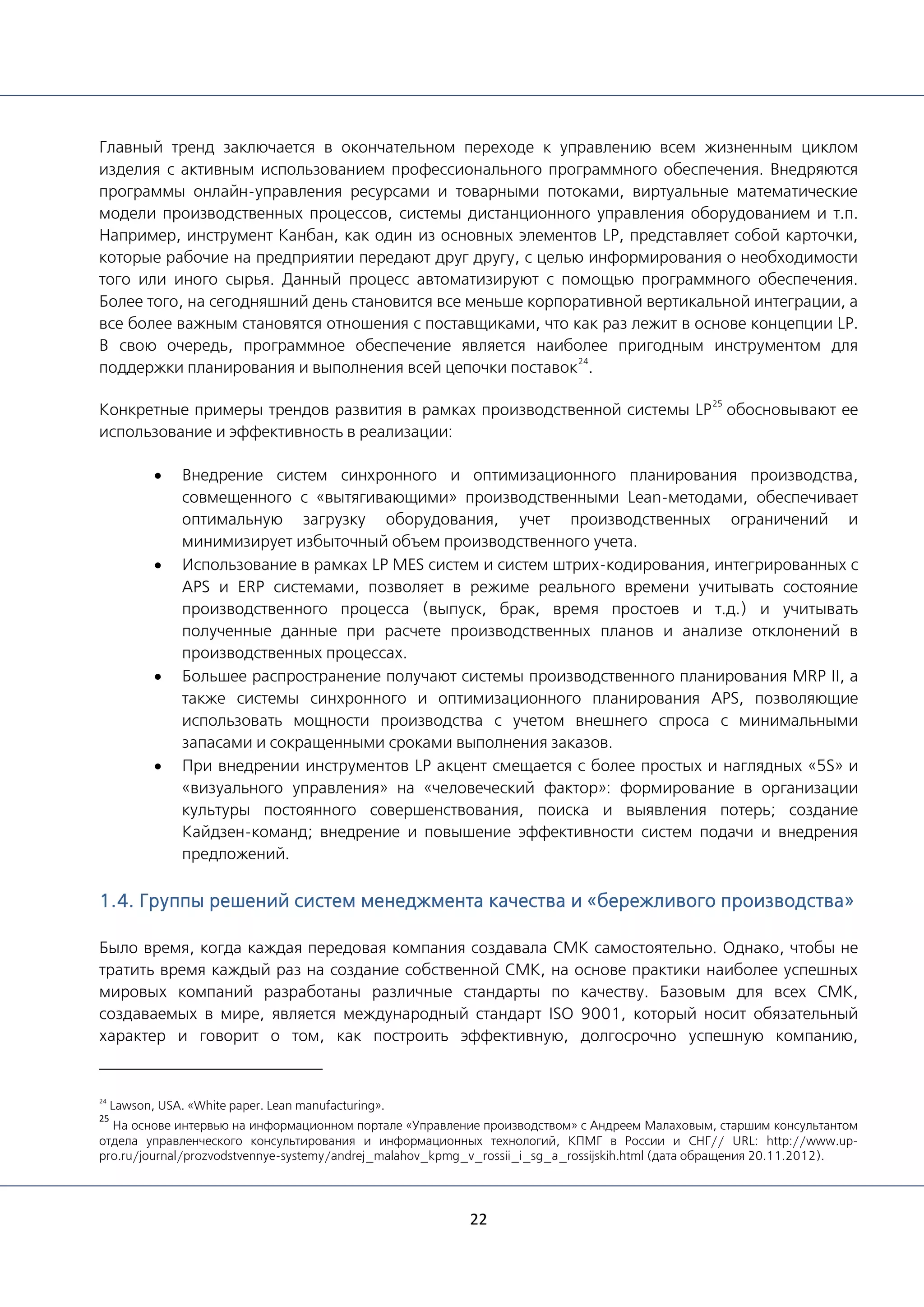 22
Главный тренд заключается в окончательном переходе к управлению всем жизненным циклом
изделия с активным использованием профессионального программного обеспечения. Внедряются
программы онлайн-управления ресурсами и товарными потоками, виртуальные математические
модели производственных процессов, системы дистанционного управления оборудованием и т.п.
Например, инструмент Канбан, как один из основных элементов LP, представляет собой карточки,
которые рабочие на предприятии передают друг другу, с целью информирования о необходимости
того или иного сырья. Данный процесс автоматизируют с помощью программного обеспечения.
Более того, на сегодняшний день становится все меньше корпоративной вертикальной интеграции, а
все более важным становятся отношения с поставщиками, что как раз лежит в основе концепции LP.
В свою очередь, программное обеспечение является наиболее пригодным инструментом для
поддержки планирования и выполнения всей цепочки поставок
24
.
Конкретные примеры трендов развития в рамках производственной системы LP
25
обосновывают ее
использование и эффективность в реализации:
• Внедрение систем синхронного и оптимизационного планирования производства,
совмещенного с «вытягивающими» производственными Lean-методами, обеспечивает
оптимальную загрузку оборудования, учет производственных ограничений и
минимизирует избыточный объем производственного учета.
• Использование в рамках LP MES систем и систем штрих-кодирования, интегрированных с
APS и ERP системами, позволяет в режиме реального времени учитывать состояние
производственного процесса (выпуск, брак, время простоев и т.д.) и учитывать
полученные данные при расчете производственных планов и анализе отклонений в
производственных процессах.
• Большее распространение получают системы производственного планирования MRP II, а
также системы синхронного и оптимизационного планирования APS, позволяющие
использовать мощности производства с учетом внешнего спроса с минимальными
запасами и сокращенными сроками выполнения заказов.
• При внедрении инструментов LP акцент смещается с более простых и наглядных «5S» и
«визуального управления» на «человеческий фактор»: формирование в организации
культуры постоянного совершенствования, поиска и выявления потерь; создание
Кайдзен-команд; внедрение и повышение эффективности систем подачи и внедрения
предложений.
1.4. Группы решений систем менеджмента качества и «бережливого производства»
Было время, когда каждая передовая компания создавала СМК самостоятельно. Однако, чтобы не
тратить время каждый раз на создание собственной СМК, на основе практики наиболее успешных
мировых компаний разработаны различные стандарты по качеству. Базовым для всех СМК,
создаваемых в мире, является международный стандарт ISO 9001, который носит обязательный
характер и говорит о том, как построить эффективную, долгосрочно успешную компанию,
24
Lawson, USA. «White paper. Lean manufacturing».
25
На основе интервью на информационном портале «Управление производством» с Андреем Малаховым, старшим консультантом
отдела управленческого консультирования и информационных технологий, КПМГ в России и СНГ// URL: http://www.up-
pro.ru/journal/prozvodstvennye-systemy/andrej_malahov_kpmg_v_rossii_i_sg_a_rossijskih.html (дата обращения 20.11.2012).
 