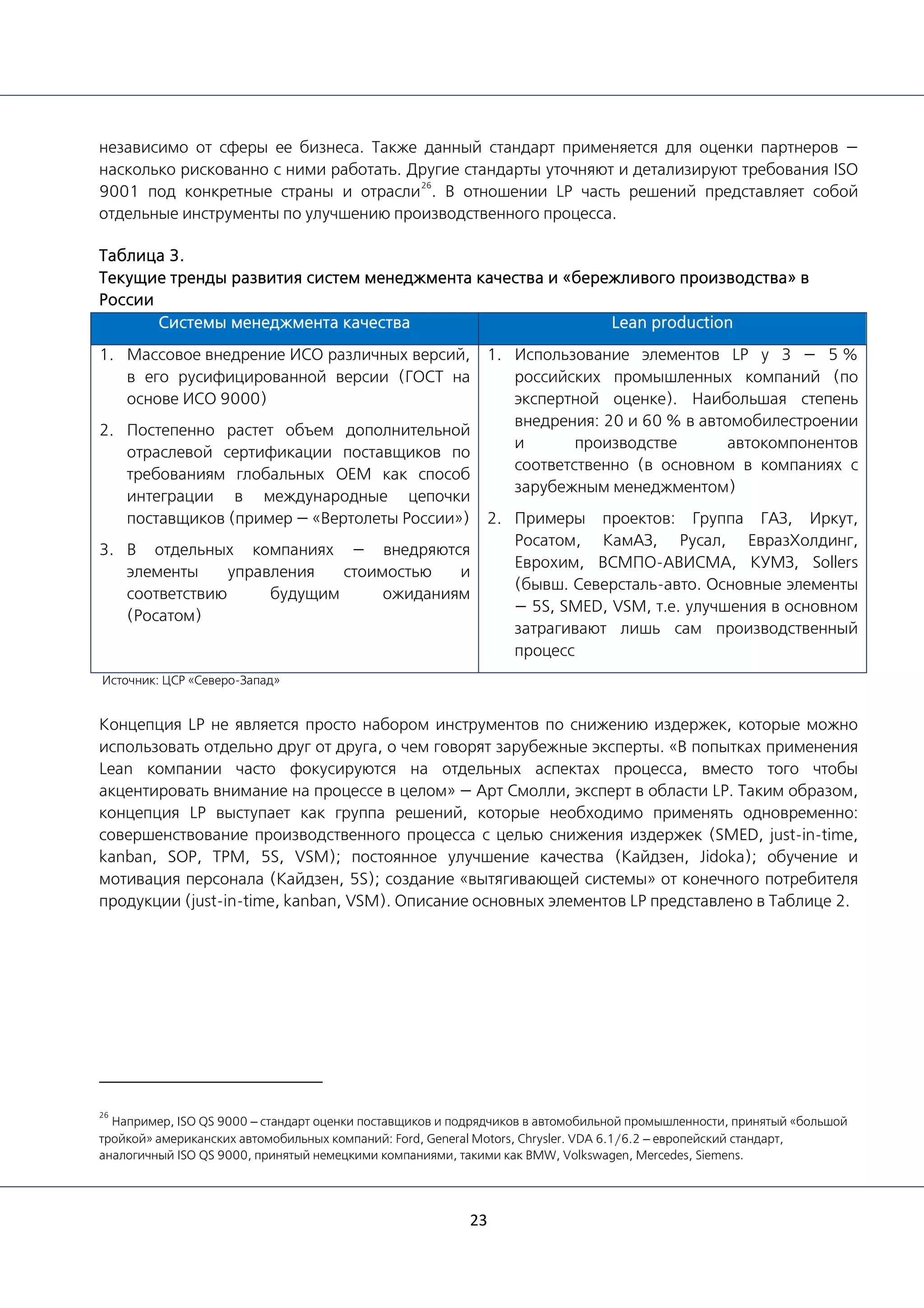 23
независимо от сферы ее бизнеса. Также данный стандарт применяется для оценки партнеров —
насколько рискованно с ними работать. Другие стандарты уточняют и детализируют требования ISO
9001 под конкретные страны и отрасли
26
. В отношении LP часть решений представляет собой
отдельные инструменты по улучшению производственного процесса.
Таблица 3.
Текущие тренды развития систем менеджмента качества и «бережливого производства» в
России
Системы менеджмента качества Lean production
1. Массовое внедрение ИСО различных версий,
в его русифицированной версии (ГОСТ на
основе ИСО 9000)
2. Постепенно растет объем дополнительной
отраслевой сертификации поставщиков по
требованиям глобальных OEM как способ
интеграции в международные цепочки
поставщиков (пример — «Вертолеты России»)
3. В отдельных компаниях — внедряются
элементы управления стоимостью и
соответствию будущим ожиданиям
(Росатом)
1. Использование элементов LP у 3 — 5 %
российских промышленных компаний (по
экспертной оценке). Наибольшая степень
внедрения: 20 и 60 % в автомобилестроении
и производстве автокомпонентов
соответственно (в основном в компаниях с
зарубежным менеджментом)
2. Примеры проектов: Группа ГАЗ, Иркут,
Росатом, КамАЗ, Русал, ЕвразХолдинг,
Еврохим, ВСМПО-АВИСМА, КУМЗ, Sollers
(бывш. Северсталь-авто. Основные элементы
— 5S, SMED, VSM, т.е. улучшения в основном
затрагивают лишь сам производственный
процесс
Источник: ЦСР «Северо-Запад»
Концепция LP не является просто набором инструментов по снижению издержек, которые можно
использовать отдельно друг от друга, о чем говорят зарубежные эксперты. «В попытках применения
Lean компании часто фокусируются на отдельных аспектах процесса, вместо того чтобы
акцентировать внимание на процессе в целом» — Арт Смолли, эксперт в области LP. Таким образом,
концепция LP выступает как группа решений, которые необходимо применять одновременно:
совершенствование производственного процесса с целью снижения издержек (SMED, just-in-time,
kanban, SOP, TPM, 5S, VSM); постоянное улучшение качества (Кайдзен, Jidoka); обучение и
мотивация персонала (Кайдзен, 5S); создание «вытягивающей системы» от конечного потребителя
продукции (just-in-time, kanban, VSM). Описание основных элементов LP представлено в Таблице 2.
26
Например, ISO QS 9000 – стандарт оценки поставщиков и подрядчиков в автомобильной промышленности, принятый «большой
тройкой» американских автомобильных компаний: Ford, General Motors, Chrysler. VDA 6.1/6.2 – европейский стандарт,
аналогичный ISO QS 9000, принятый немецкими компаниями, такими как BMW, Volkswagen, Mercedes, Siemens.
 