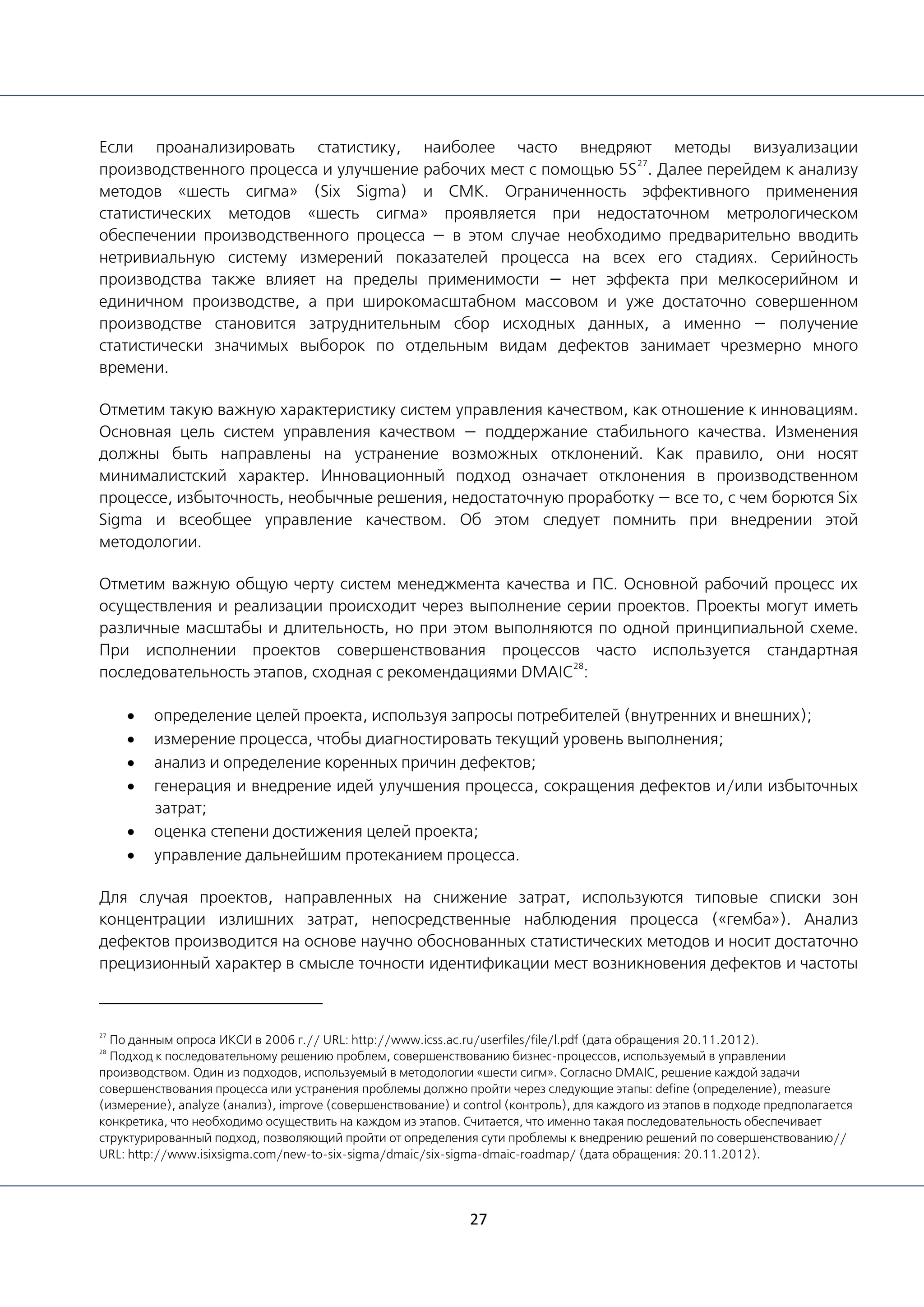 27
Если проанализировать статистику, наиболее часто внедряют методы визуализации
производственного процесса и улучшение рабочих мест c помощью 5S
27
. Далее перейдем к анализу
методов «шесть сигма» (Six Sigma) и СМК. Ограниченность эффективного применения
статистических методов «шесть сигма» проявляется при недостаточном метрологическом
обеспечении производственного процесса — в этом случае необходимо предварительно вводить
нетривиальную систему измерений показателей процесса на всех его стадиях. Серийность
производства также влияет на пределы применимости — нет эффекта при мелкосерийном и
единичном производстве, а при широкомасштабном массовом и уже достаточно совершенном
производстве становится затруднительным сбор исходных данных, а именно — получение
статистически значимых выборок по отдельным видам дефектов занимает чрезмерно много
времени.
Отметим такую важную характеристику систем управления качеством, как отношение к инновациям.
Основная цель систем управления качеством — поддержание стабильного качества. Изменения
должны быть направлены на устранение возможных отклонений. Как правило, они носят
минималистский характер. Инновационный подход означает отклонения в производственном
процессе, избыточность, необычные решения, недостаточную проработку — все то, с чем борются Six
Sigma и всеобщее управление качеством. Об этом следует помнить при внедрении этой
методологии.
Отметим важную общую черту систем менеджмента качества и ПС. Основной рабочий процесс их
осуществления и реализации происходит через выполнение серии проектов. Проекты могут иметь
различные масштабы и длительность, но при этом выполняются по одной принципиальной схеме.
При исполнении проектов совершенствования процессов часто используется стандартная
последовательность этапов, сходная с рекомендациями DMAIC
28
:
• определение целей проекта, используя запросы потребителей (внутренних и внешних);
• измерение процесса, чтобы диагностировать текущий уровень выполнения;
• анализ и определение коренных причин дефектов;
• генерация и внедрение идей улучшения процесса, сокращения дефектов и/или избыточных
затрат;
• оценка степени достижения целей проекта;
• управление дальнейшим протеканием процесса.
Для случая проектов, направленных на снижение затрат, используются типовые списки зон
концентрации излишних затрат, непосредственные наблюдения процесса («гемба»). Анализ
дефектов производится на основе научно обоснованных статистических методов и носит достаточно
прецизионный характер в смысле точности идентификации мест возникновения дефектов и частоты
27
По данным опроса ИКСИ в 2006 г.// URL: http://www.icss.ac.ru/userfiles/file/l.pdf (дата обращения 20.11.2012).
28
Подход к последовательному решению проблем, совершенствованию бизнес-процессов, используемый в управлении
производством. Один из подходов, используемый в методологии «шести сигм». Согласно DMAIC, решение каждой задачи
совершенствования процесса или устранения проблемы должно пройти через следующие этапы: define (определение), measure
(измерение), analyze (анализ), improve (совершенствование) и control (контроль), для каждого из этапов в подходе предполагается
конкретика, что необходимо осуществить на каждом из этапов. Считается, что именно такая последовательность обеспечивает
структурированный подход, позволяющий пройти от определения сути проблемы к внедрению решений по совершенствованию//
URL: http://www.isixsigma.com/new-to-six-sigma/dmaic/six-sigma-dmaic-roadmap/ (дата обращения: 20.11.2012).
 