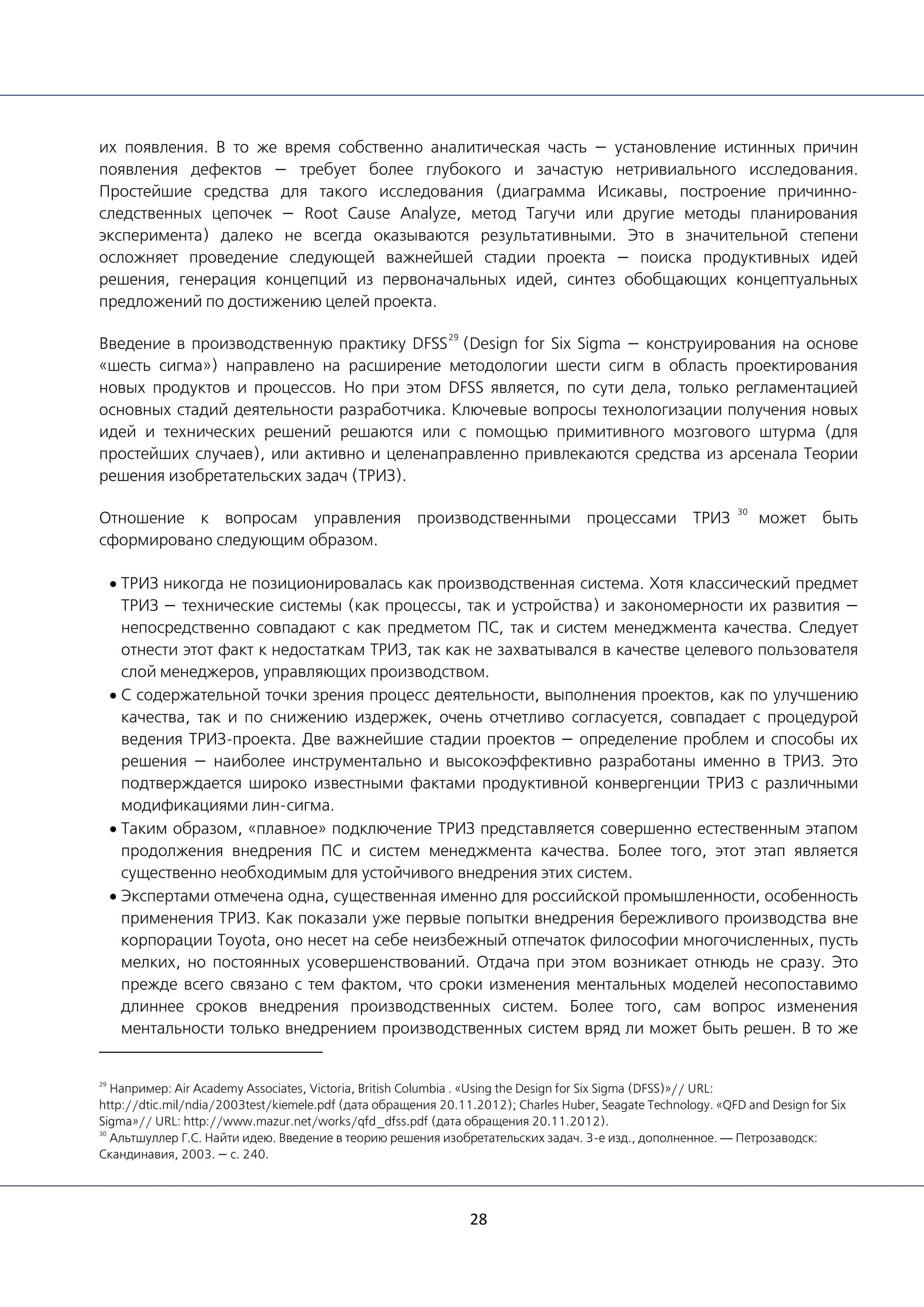 28
их появления. В то же время собственно аналитическая часть — установление истинных причин
появления дефектов — требует более глубокого и зачастую нетривиального исследования.
Простейшие средства для такого исследования (диаграмма Исикавы, построение причинно-
следственных цепочек — Root Cause Analyze, метод Тагучи или другие методы планирования
эксперимента) далеко не всегда оказываются результативными. Это в значительной степени
осложняет проведение следующей важнейшей стадии проекта — поиска продуктивных идей
решения, генерация концепций из первоначальных идей, синтез обобщающих концептуальных
предложений по достижению целей проекта.
Введение в производственную практику DFSS
29
(Design for Six Sigma — конструирования на основе
«шесть сигма») направлено на расширение методологии шести сигм в область проектирования
новых продуктов и процессов. Но при этом DFSS является, по сути дела, только регламентацией
основных стадий деятельности разработчика. Ключевые вопросы технологизации получения новых
идей и технических решений решаются или с помощью примитивного мозгового штурма (для
простейших случаев), или активно и целенаправленно привлекаются средства из арсенала Теории
решения изобретательских задач (ТРИЗ).
Отношение к вопросам управления производственными процессами ТРИЗ
30
может быть
сформировано следующим образом.
• ТРИЗ никогда не позиционировалась как производственная система. Хотя классический предмет
ТРИЗ — технические системы (как процессы, так и устройства) и закономерности их развития —
непосредственно совпадают с как предметом ПС, так и систем менеджмента качества. Следует
отнести этот факт к недостаткам ТРИЗ, так как не захватывался в качестве целевого пользователя
слой менеджеров, управляющих производством.
• С содержательной точки зрения процесс деятельности, выполнения проектов, как по улучшению
качества, так и по снижению издержек, очень отчетливо согласуется, совпадает с процедурой
ведения ТРИЗ-проекта. Две важнейшие стадии проектов — определение проблем и способы их
решения — наиболее инструментально и высокоэффективно разработаны именно в ТРИЗ. Это
подтверждается широко известными фактами продуктивной конвергенции ТРИЗ с различными
модификациями лин-сигма.
• Таким образом, «плавное» подключение ТРИЗ представляется совершенно естественным этапом
продолжения внедрения ПС и систем менеджмента качества. Более того, этот этап является
существенно необходимым для устойчивого внедрения этих систем.
• Экспертами отмечена одна, существенная именно для российской промышленности, особенность
применения ТРИЗ. Как показали уже первые попытки внедрения бережливого производства вне
корпорации Toyota, оно несет на себе неизбежный отпечаток философии многочисленных, пусть
мелких, но постоянных усовершенствований. Отдача при этом возникает отнюдь не сразу. Это
прежде всего связано с тем фактом, что сроки изменения ментальных моделей несопоставимо
длиннее сроков внедрения производственных систем. Более того, сам вопрос изменения
ментальности только внедрением производственных систем вряд ли может быть решен. В то же
29
Например: Air Academy Associates, Victoria, British Columbia . «Using the Design for Six Sigma (DFSS)»// URL:
http://dtic.mil/ndia/2003test/kiemele.pdf (дата обращения 20.11.2012); Charles Huber, Seagate Technology. «QFD and Design for Six
Sigma»// URL: http://www.mazur.net/works/qfd_dfss.pdf (дата обращения 20.11.2012).
30
Альтшуллер Г.С. Найти идею. Введение в теорию решения изобретательских задач. 3-е изд., дополненное. — Петрозаводск:
Скандинавия, 2003. — с. 240.
 