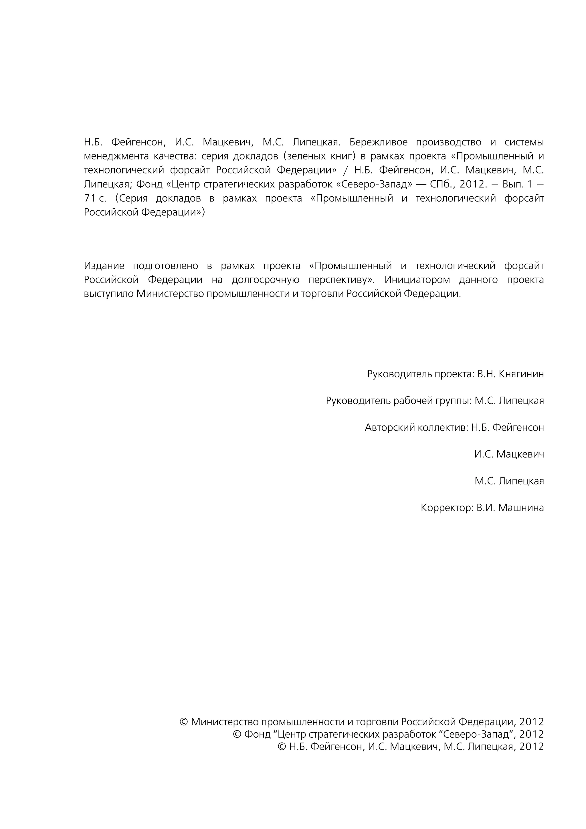 Н.Б. Фейгенсон, И.С. Мацкевич, М.С. Липецкая. Бережливое производство и системы
менеджмента качества: серия докладов (зеленых книг) в рамках проекта «Промышленный и
технологический форсайт Российской Федерации» / Н.Б. Фейгенсон, И.С. Мацкевич, М.С.
Липецкая; Фонд «Центр стратегических разработок «Северо-Запад» — СПб., 2012. — Вып. 1 —
71 с. (Серия докладов в рамках проекта «Промышленный и технологический форсайт
Российской Федерации»)
Издание подготовлено в рамках проекта «Промышленный и технологический форсайт
Российской Федерации на долгосрочную перспективу». Инициатором данного проекта
выступило Министерство промышленности и торговли Российской Федерации.
Руководитель проекта: В.Н. Княгинин
Руководитель рабочей группы: М.С. Липецкая
Авторский коллектив: Н.Б. Фейгенсон
И.С. Мацкевич
М.С. Липецкая
Корректор: В.И. Машнина
© Министерство промышленности и торговли Российской Федерации, 2012
© Фонд “Центр стратегических разработок “Северо-Запад”, 2012
© Н.Б. Фейгенсон, И.С. Мацкевич, М.С. Липецкая, 2012
 