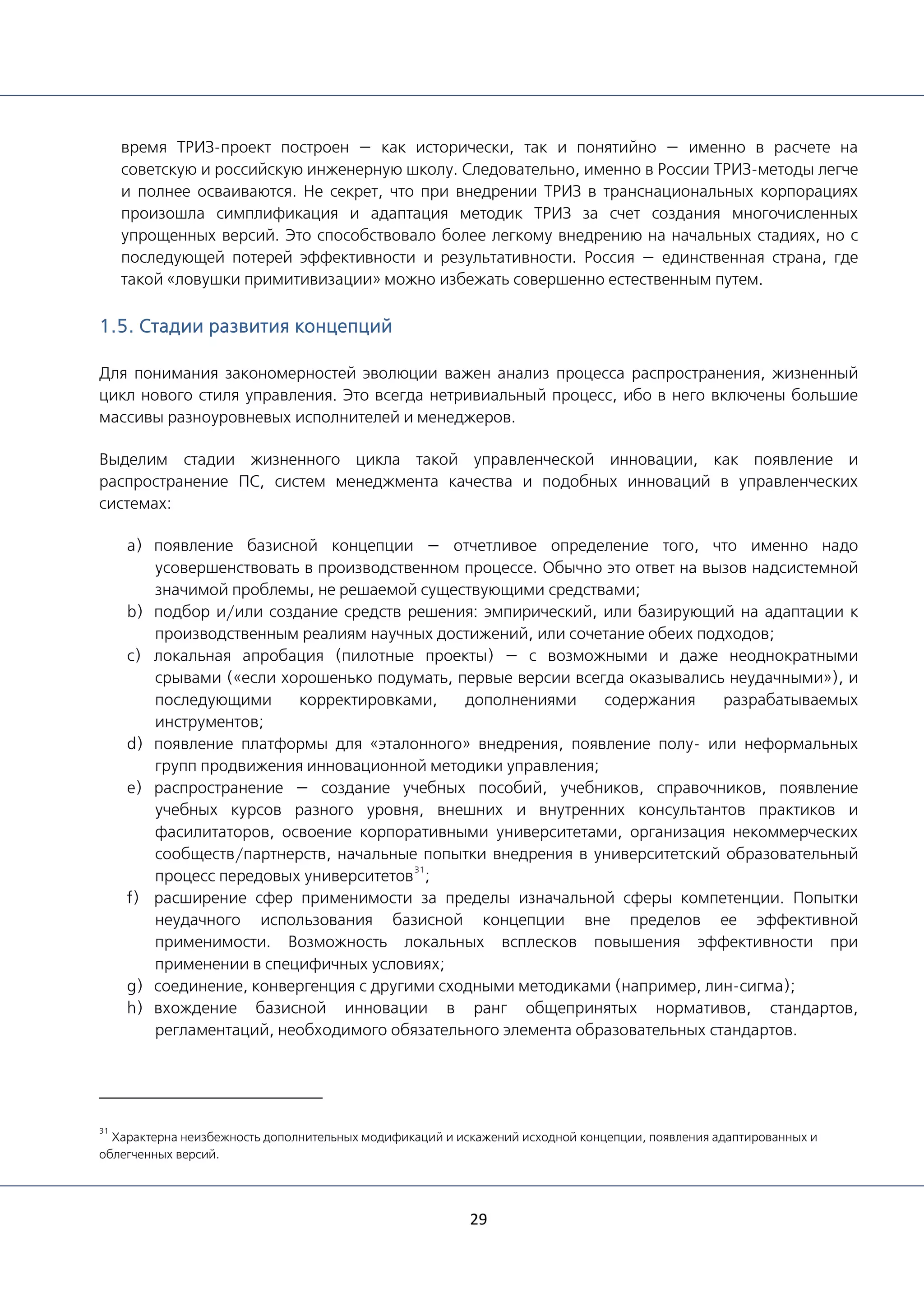 29
время ТРИЗ-проект построен — как исторически, так и понятийно — именно в расчете на
советскую и российскую инженерную школу. Следовательно, именно в России ТРИЗ-методы легче
и полнее осваиваются. Не секрет, что при внедрении ТРИЗ в транснациональных корпорациях
произошла симплификация и адаптация методик ТРИЗ за счет создания многочисленных
упрощенных версий. Это способствовало более легкому внедрению на начальных стадиях, но с
последующей потерей эффективности и результативности. Россия — единственная страна, где
такой «ловушки примитивизации» можно избежать совершенно естественным путем.
1.5. Стадии развития концепций
Для понимания закономерностей эволюции важен анализ процесса распространения, жизненный
цикл нового стиля управления. Это всегда нетривиальный процесс, ибо в него включены большие
массивы разноуровневых исполнителей и менеджеров.
Выделим стадии жизненного цикла такой управленческой инновации, как появление и
распространение ПС, систем менеджмента качества и подобных инноваций в управленческих
системах:
a) появление базисной концепции — отчетливое определение того, что именно надо
усовершенствовать в производственном процессе. Обычно это ответ на вызов надсистемной
значимой проблемы, не решаемой существующими средствами;
b) подбор и/или создание средств решения: эмпирический, или базирующий на адаптации к
производственным реалиям научных достижений, или сочетание обеих подходов;
c) локальная апробация (пилотные проекты) — с возможными и даже неоднократными
срывами («если хорошенько подумать, первые версии всегда оказывались неудачными»), и
последующими корректировками, дополнениями содержания разрабатываемых
инструментов;
d) появление платформы для «эталонного» внедрения, появление полу- или неформальных
групп продвижения инновационной методики управления;
e) распространение — создание учебных пособий, учебников, справочников, появление
учебных курсов разного уровня, внешних и внутренних консультантов практиков и
фасилитаторов, освоение корпоративными университетами, организация некоммерческих
сообществ/партнерств, начальные попытки внедрения в университетский образовательный
процесс передовых университетов
31
;
f) расширение сфер применимости за пределы изначальной сферы компетенции. Попытки
неудачного использования базисной концепции вне пределов ее эффективной
применимости. Возможность локальных всплесков повышения эффективности при
применении в специфичных условиях;
g) соединение, конвергенция с другими сходными методиками (например, лин-сигма);
h) вхождение базисной инновации в ранг общепринятых нормативов, стандартов,
регламентаций, необходимого обязательного элемента образовательных стандартов.
31
Характерна неизбежность дополнительных модификаций и искажений исходной концепции, появления адаптированных и
облегченных версий.
 